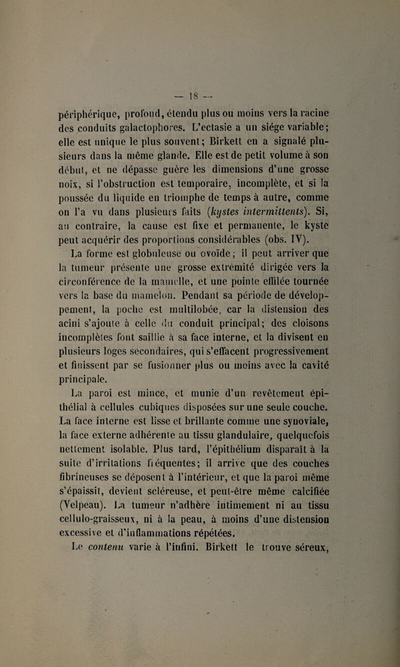 périphérique, profond, étendu plus ou moins vers la racine des conduits galactophores. L’ectasie a un siège variable; elle est unique le plus souvent; Birkett en a signalé plu¬ sieurs dans la même glande. Elle est de petit volume à son début, et ne dépasse guère les dimensions d’une grosse noix, si l’obstruction est temporaire, incomplète, et si la poussée du liquide en triomphe de temps à autre, comme on l’a vu dans plusieurs faits (kystes intermittents). Si, au contraire, la cause est fixe et permanente, le kyste peut acquérir des proportions considérables (obs. IV). La forme est globuleuse ou ovoïde ; il peut arriver que la tumeur présente une grosse extrémité dirigée vers la circonférence de la mamelle, et une pointe effilée tournée vers la base du mamelon. Pendant sa période de dévelop¬ pement, la poche est multilobée, car la distension des acini s’ajoute à celle du conduit principal; des cloisons incomplètes font saillie à sa face interne, et la divisent en plusieurs loges secondaires, qui s’effacent progressivement et finissent par se fusionner plus ou moins avec la cavité principale. La paroi est mince, et munie d’un revêtement épi¬ thélial à cellules cubiques disposées sur une seule couche. La face interne est lisse et brillante comme une synoviale, la face externe adhérente au tissu glandulaire, quelquefois nettement isolable. Plus tard, l’épithélium disparaît à la suite d’irritations fiéquentes; il arrive que des couches fibrineuses se déposent ù l’intérieur, et que la paroi même s’épaissit, devient scléreuse, et peut-être même calcifiée (Velpeau). La tumeur n’adhère intimement ni au tissu cellulo-graisseux, ni à la peau, à moins d’une distension excessive et d’inflammations répétées. Le contenu varie à l’infini. Birkett le trouve séreux,