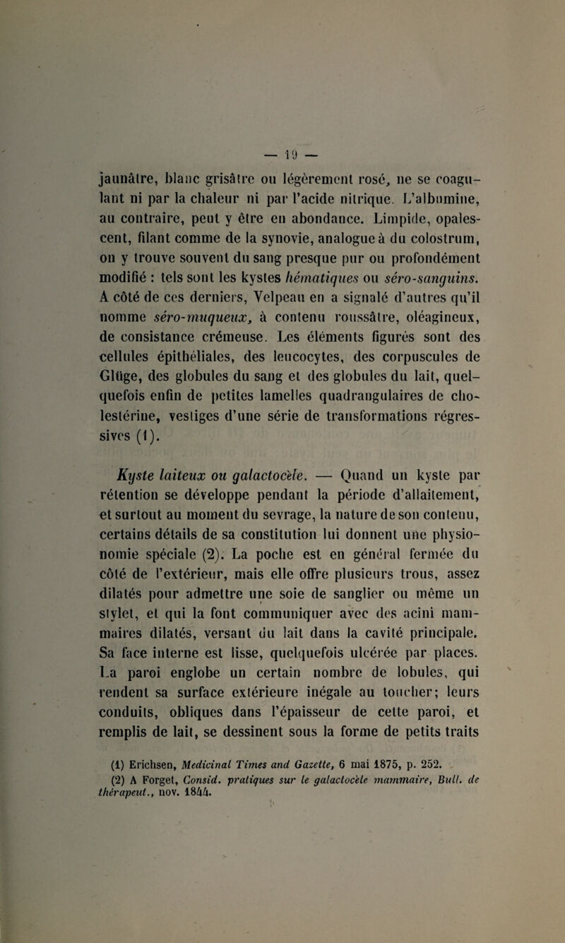 jaunâtre, blanc grisâtre ou légèrement rosé, ne se coagu¬ lant ni par la chaleur ni par l’acide nitrique. L’albumine, au contraire, peut y être en abondance. Limpide, opales¬ cent, filant comme de la synovie, analogue à du colostrum, on y trouve souvent du sang presque pur ou profondément modifié : tels sont les kystes hématiques ou séro-sanguins. À côté de ccs derniers, Velpeau en a signalé d’autres qu’il nomme séro-muqueux, à contenu roussâtre, oléagineux, de consistance crémeuse. Les éléments figurés sont des cellules épithéliales, des leucocytes, des corpuscules de Glüge, des globules du sang et des globules du lait, quel¬ quefois enfin de petites lamelles quadrangulaires de cho- lestériue, vestiges d’une série de transformations régres¬ sives (1). Kyste laiteux ou galactocele. — Quand un kyste par rétention se développe pendant la période d’allaitement, et surtout au moment du sevrage, la nature de son contenu, certains détails de sa constitution lui donnent une physio¬ nomie spéciale (2). La poche est en général fermée du côté de l’extérieur, mais elle offre plusieurs trous, assez dilatés pour admettre une soie de sanglier ou même un stylet, et qui la font communiquer avec des acini mam¬ maires dilatés, versant du lait dans la cavité principale. Sa face interne est lisse, quelquefois ulcérée par places. La paroi englobe un certain nombre de lobules, qui rendent sa surface extérieure inégale au toucher; leurs conduits, obliques dans l’épaisseur de cette paroi, et remplis de lait, se dessinent sous la forme de petits traits (1) Erichsen, Médicinal Times and Gazette, 6 mai 1875, p. 252. (2) A Forget, Consid. pratiques sur le galactocele mammaire, Bull. de thérapeut., nov. 18kU.