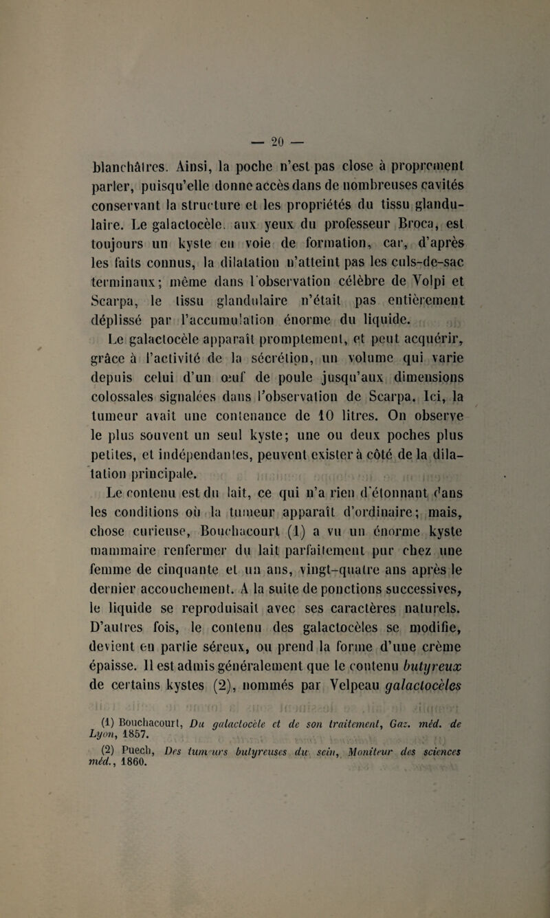 blanchâlres. Ainsi, la poche n’est pas close à proprement parler, puisqu’elle donne accès dans de nombreuses cavités conservant la structure et les propriétés du tissu glandu¬ laire. Le galactocèle. aux yeux du professeur Broca, est toujours un kyste eu voie de formation, car, d’après les faits connus, la dilatation n’atteint pas les culs-de-sac terminaux; même dans 1 observation célèbre de Volpi et Scarpa, le lissu glandulaire n’était pas entièrement déplissé par l’accumulation énorme du liquide. Le galactocèle apparaît promptement, et peut acquérir, grâce à l’activité de la sécrétion, un volume qui varie depuis celui d’un œuf de poule jusqu’aux dimensions colossales signalées dans l’observation de Scarpa. Ici, la tumeur avait une contenance de 10 litres. On observe le plus souvent un seul kyste; une ou deux poches plus petites, et indépendantes, peuvent existera côté de la dila¬ tation principale. Le contenu est du lait, ce qui n’a rien d étonnant dans les conditions où la tumeur apparaît d’ordinaire; mais, chose curieuse, Bouchacourt (1) a vu un énorme kyste mammaire renfermer du lait parfaitement pur chez une femme de cinquante et un ans, vingt-quatre ans après le dernier accouchement. À la suite de ponctions successives, le liquide se reproduisait avec ses caractères naturels. D’autres fois, le contenu des galactocèles se modifie, devient en parlie séreux, ou prend la forme d’une crème épaisse. 11 est admis généralement que le contenu butyreux de certains kystes (2), nommés par Velpeau galactocèles (1) Bouchacourt, Du galactocèle et de son traitement, Gaz. méd. de Lyon, 1857. (2) Puecb, Des tum urs bulyreuses du sein. Moniteur des sciences méd., 1860.