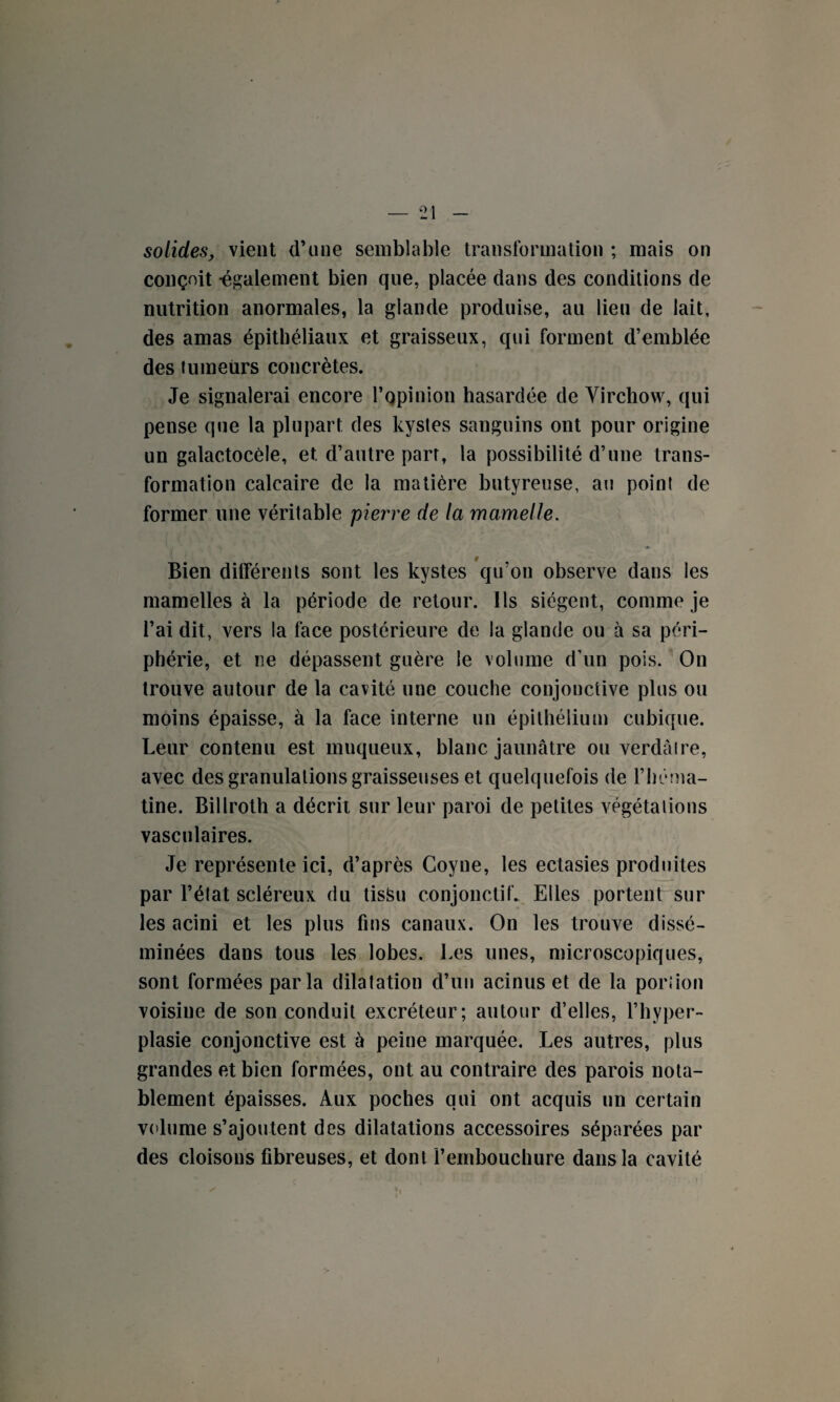 solides, vient d’une semblable transformation ; mais on conçoit -également bien que, placée dans des conditions de nutrition anormales, la glande produise, au lieu de lait, des amas épithéliaux et graisseux, qui forment d’emblée des tumeurs concrètes. Je signalerai encore l’opinion hasardée de Virchow, qui pense que la plupart des kystes sanguins ont pour origine un galactocèle, et. d’autre part, la possibilité d’une trans¬ formation calcaire de la matière butyreuse, au point de former une véritable pierre de la mamelle. Bien différents sont les kystes qu’on observe dans les mamelles à la période de retour. Ils siègent, comme je l’ai dit, vers la face postérieure de la glande ou à sa péri¬ phérie, et ne dépassent guère le volume d’un pois. On trouve autour de la cavité une couche conjonctive plus ou moins épaisse, à la face interne un épithélium cubique. Leur contenu est muqueux, blanc jaunâtre ou verdâtre, avec des granulations graisseuses et quelquefois de l’héma- tine. Billroth a décrit sur leur paroi de petites végétations vasculaires. Je représente ici, d’après Coyne, les ectasies produites par l’état scléreux du tisfcu conjonctif. Elles portent sur les acini et les plus fins canaux. On les trouve dissé¬ minées dans tous les lobes. Les unes, microscopiques, sont formées parla dilatation d’un acinus et de la portion voisine de son conduit excréteur; autour d’elles, l’hyper¬ plasie conjonctive est à peine marquée. Les autres, plus grandes et bien formées, ont au contraire des parois nota¬ blement épaisses. Aux poches qui ont acquis un certain volume s’ajoutent des dilatations accessoires séparées par des cloisons fibreuses, et dont l’embouchure dans la cavité •i