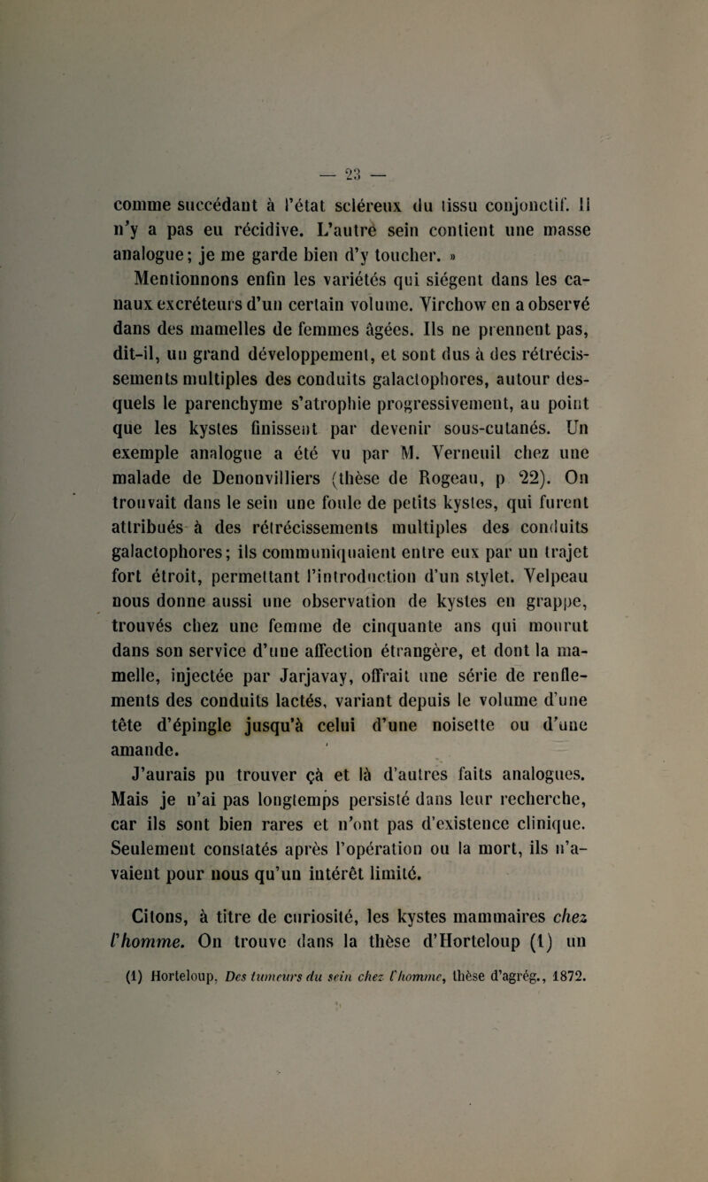 comme succédant à l’état scléreux du lissu conjonctif, li n'y a pas eu récidive. L’autre sein contient une masse analogue ; je me garde bien d’y toucher. » Mentionnons enfin les variétés qui siègent dans les ca¬ naux excréteurs d’un certain volume. Virchow en a observé dans des mamelles de femmes âgées. Ils ne prennent pas, dit-il, un grand développement, et sont dus à des rétrécis¬ sements multiples des conduits galactophores, autour des¬ quels le parenchyme s’atrophie progressivement, au point que les kystes finissent par devenir sous-cutanés. Un exemple analogue a été vu par M. Verneuil chez une malade de Denonvilliers (thèse de Rogeau, p *22). On trouvait dans le sein une foule de petits kystes, qui furent attribués à des rélrécissemenls multiples des conduits galactophores; ils communiquaient entre eux par un trajet fort étroit, permettant l’introduction d’un stylet. Velpeau nous donne aussi une observation de kystes en grappe, trouvés chez une femme de cinquante ans qui mourut dans son service d’une affection étrangère, et dont la ma¬ melle, injectée par Jarjavay, offrait une série de renfle¬ ments des conduits lactés, variant depuis le volume d’une tête d’épingle jusqu’à celui d’une noisette ou d’une amande. J’aurais pu trouver çà et là d’autres faits analogues. Mais je n’ai pas longtemps persisté dans leur recherche, car ils sont bien rares et n’ont pas d’existence clinique. Seulement constatés après l’opération ou la mort, ils n’a¬ vaient pour nous qu’un intérêt limité. Citons, à titre de curiosité, les kystes mammaires chez l'homme. On trouve dans la thèse d’Horteloup (t) un (1) Horteloup, Des tumeurs du sein chez l'homme, thèse d’agrég., 1872. •|