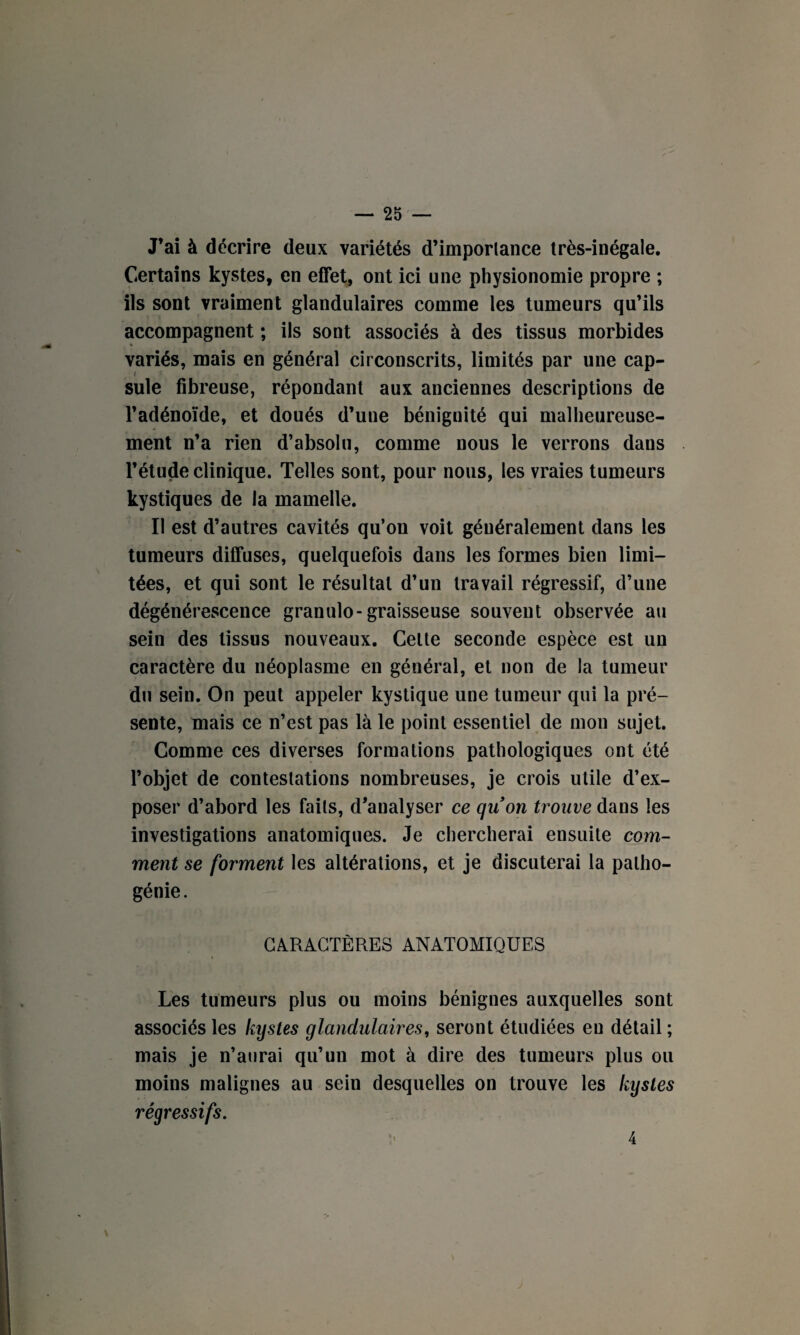 J’ai à décrire deux variétés d’importance très-inégale. Certains kystes, en effet, ont ici une physionomie propre ; ils sont vraiment glandulaires comme les tumeurs qu’ils accompagnent ; ils sont associés à des tissus morbides variés, mais en général circonscrits, limités par une cap¬ sule fibreuse, répondant aux anciennes descriptions de l’adénoïde, et doués d’une bénignité qui malheureuse¬ ment n’a rien d’absolu, comme nous le verrons dans l’étude clinique. Telles sont, pour nous, les vraies tumeurs kystiques de la mamelle. Il est d’autres cavités qu’on voit généralement dans les tumeurs diffuses, quelquefois dans les formes bien limi¬ tées, et qui sont le résultat d’un travail régressif, d’une dégénérescence granulo-graisseuse souvent observée au sein des tissus nouveaux. Celte seconde espèce est un caractère du néoplasme en général, et non de la tumeur du sein. On peut appeler kystique une tumeur qui la pré¬ sente, mais ce n’est pas là le point essentiel de mon sujet. Comme ces diverses formations pathologiques ont été l’objet de contestations nombreuses, je crois utile d’ex¬ poser d’abord les faits, d’analyser ce quon trouve dans les investigations anatomiques. Je chercherai ensuite com¬ ment se forment les altérations, et je discuterai la patho- génie . CARACTÈRES ANATOMIQUES Les tumeurs plus ou moins bénignes auxquelles sont associés les kystes glandulaires, seront étudiées eu détail ; mais je n’aurai qu’un mot à dire des tumeurs plus ou moins malignes au sein desquelles on trouve les kystes régressifs. 4