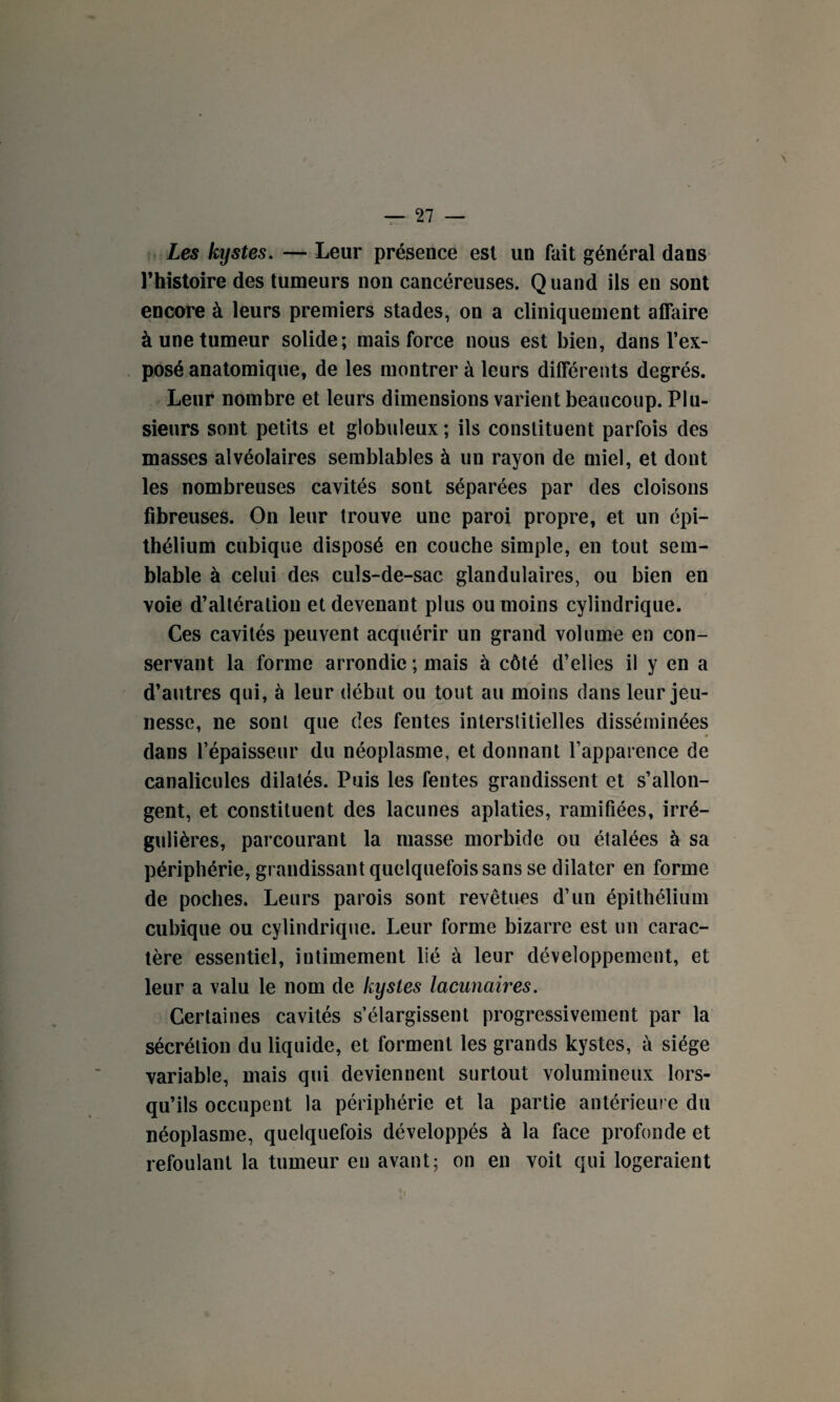 Les kystes. — Leur présence est un fait général dans l’histoire des tumeurs non cancéreuses. Quand ils en sont encore à leurs premiers stades, on a cliniquement affaire à une tumeur solide; mais force nous est bien, dans l’ex¬ posé anatomique, de les montrer à leurs différents degrés. Leur nombre et leurs dimensions varient beaucoup. Plu¬ sieurs sont petits et globuleux ; ils constituent parfois des masses alvéolaires semblables à un rayon de miel, et dont les nombreuses cavités sont séparées par des cloisons fibreuses. On leur trouve une paroi propre, et un épi¬ thélium cubique disposé en couche simple, en tout sem¬ blable à celui des culs-de-sac glandulaires, ou bien en voie d’altération et devenant plus ou moins cylindrique. Ces cavités peuvent acquérir un grand volume en con¬ servant la forme arrondie ; mais à côté d’elies il y en a d’autres qui, à leur début ou tout au moins dans leur jeu¬ nesse, ne sont que des fentes interstitielles disséminées dans l’épaisseur du néoplasme, et donnant l’apparence de canalicules dilatés. Puis les fentes grandissent et s’allon¬ gent, et constituent des lacunes aplaties, ramifiées, irré¬ gulières, parcourant la masse morbide ou étalées à sa périphérie, grandissant quelquefois sans se dilater en forme de poches. Leurs parois sont revêtues d’un épithélium cubique ou cylindrique. Leur forme bizarre est un carac¬ tère essentiel, intimement lié à leur développement, et leur a valu le nom de kystes lacunaires. Certaines cavités s’élargissent progressivement par la sécrétion du liquide, et forment les grands kystes, à siège variable, mais qui deviennent surtout volumineux lors¬ qu’ils occupent la périphérie et la partie antérieure du néoplasme, quelquefois développés à la face profonde et refoulant la tumeur en avant; on en voit qui logeraient