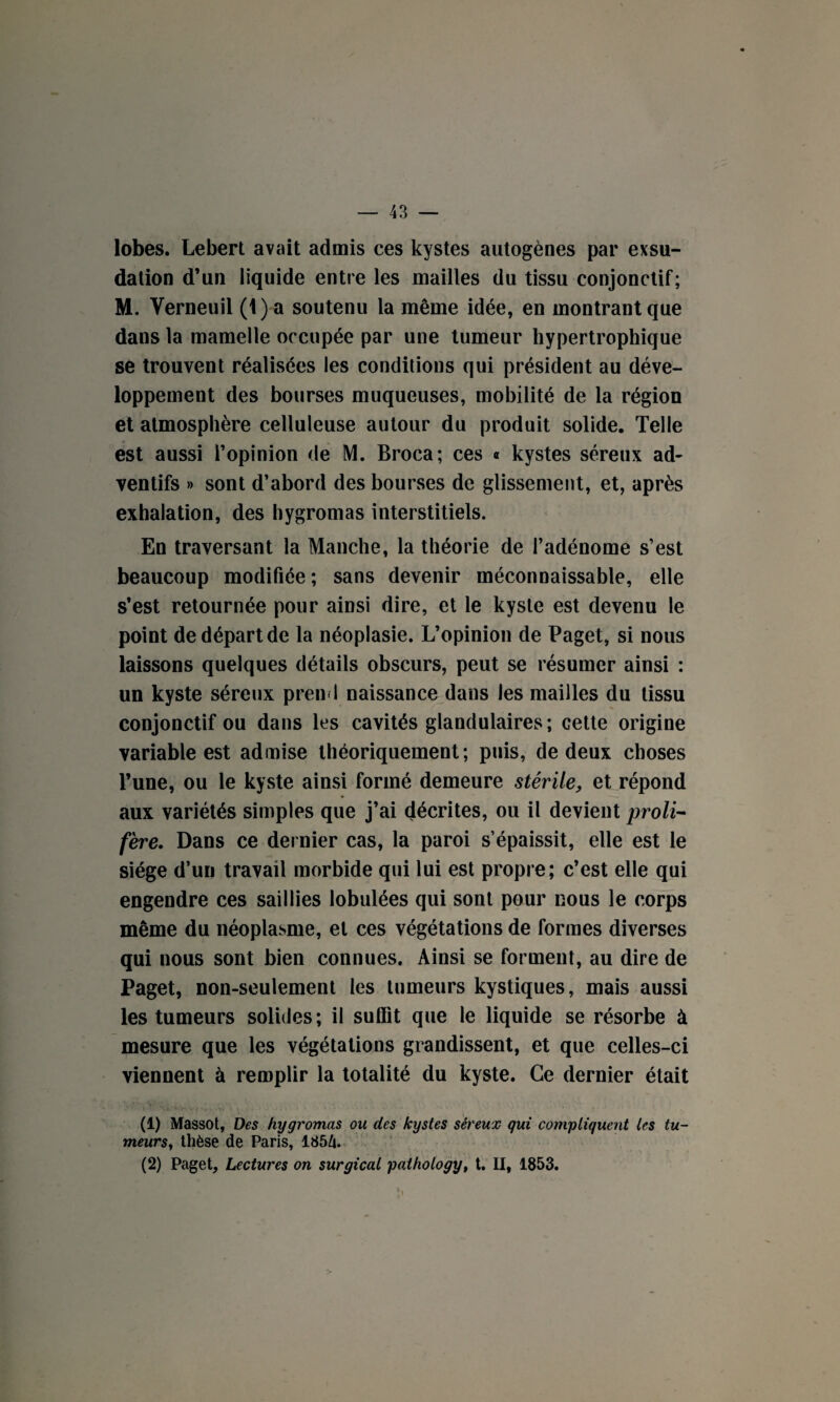 lobes. Lebert avait admis ces kystes autogènes par exsu¬ dation d’un liquide entre les mailles du tissu conjonctif; M. Verneuil (1) a soutenu la même idée, en montrant que dans la mamelle occupée par une tumeur hypertrophique se trouvent réalisées les conditions qui président au déve¬ loppement des bourses muqueuses, mobilité de la région et atmosphère celluleuse autour du produit solide. Telle est aussi l’opinion de M. Broca; ces « kystes séreux ad- ventifs » sont d’abord des bourses de glissement, et, après exhalation, des hygromas interstitiels. En traversant la Manche, la théorie de l’adénome s’est beaucoup modifiée; sans devenir méconnaissable, elle s’est retournée pour ainsi dire, et le kyste est devenu le point de départ de la néoplasie. L’opinion de Paget, si nous laissons quelques détails obscurs, peut se résumer ainsi : un kyste séreux prend naissance dans les mailles du tissu conjonctif ou dans les cavités glandulaires; cette origine variable est admise théoriquement; puis, de deux choses l’une, ou le kyste ainsi formé demeure stérile, et répond aux variétés simples que j’ai décrites, ou il devient proli¬ fère. Dans ce dernier cas, la paroi s’épaissit, elle est le siège d’un travail morbide qui lui est propre; c’est elle qui engendre ces saillies lobulées qui sont pour nous le corps même du néoplasme, et ces végétations de formes diverses qui nous sont bien connues. Ainsi se forment, au dire de Paget, non-seulement les tumeurs kystiques, mais aussi les tumeurs solides; il suffit que le liquide se résorbe à mesure que les végétations grandissent, et que celles-ci viennent à remplir la totalité du kyste. Ce dernier était (1) Massot, Des hygromas ou des kystes séreux qui compliquent les tu¬ meurs?, thèse de Paris, 185/u (2) Paget, Lectures on surgical pathotogy, t. II, 1853.