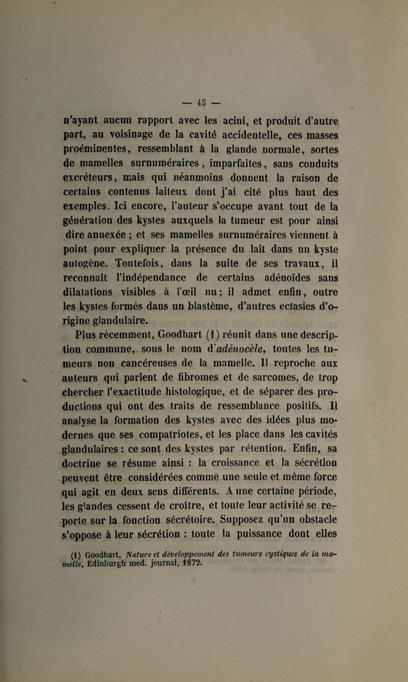 n'ayant aucun rapport avec les acini, et produit d’autre part, au voisinage de la cavité accidentelle, ces masses proéminentes, ressemblant à la glande normale, sortes de mamelles surnuméraires, imparfaites, sans conduits excréteurs, mais qui néanmoins donnent la raison de certains contenus laiteux dont j’ai cité plus haut des exemples. Ici encore, l’auteur s’occupe avant tout de la génération des kystes auxquels la tumeur est pour ainsi dire annexée ; et ses mamelles surnuméraires viennent à point pour expliquer la présence du lait dans un kyste autogène. Toutefois, dans la suite de scs travaux, il reconnaît l’indépendance de certains adénoïdes sans dilatations visibles à l’œil nu; il admet enfin, outre les kystes formés dans un blastème, d’autres ectasies d’o¬ rigine glandulaire. Plus récemment, Goodhart (I) réunit dans une descrip¬ tion commune, sous le nom d'adênocèle, toutes les tu¬ meurs non cancéreuses de la mamelle. Il reproche aux auteurs qui parlent de fibromes et de sarcomes, de trop chercher l’exactitude histologique, et de séparer des pro¬ ductions qui ont des traits de ressemblance positifs. Il analyse la formation des kystes avec des idées plus mo¬ dernes que ses compatriotes, et les place dans les cavités glandulaires ; ce sont des kystes par rétention. Enfin, sa doctrine se résume ainsi : la croissance et la sécrétion peuvent être considérées comme une seule et même force qui agit en deux sens différents. A une certaine période, les glandes cessent de croître, et toute leur activité se re¬ porte sur la fonction sécrétoire. Supposez qu’un obstacle s’oppose à leur sécrétion : toute la puissance dont elles (1) Goodhart, Nature et développement des tumeurs cystiques de la ma¬ melle, Edinburgh med. journal, 1872.