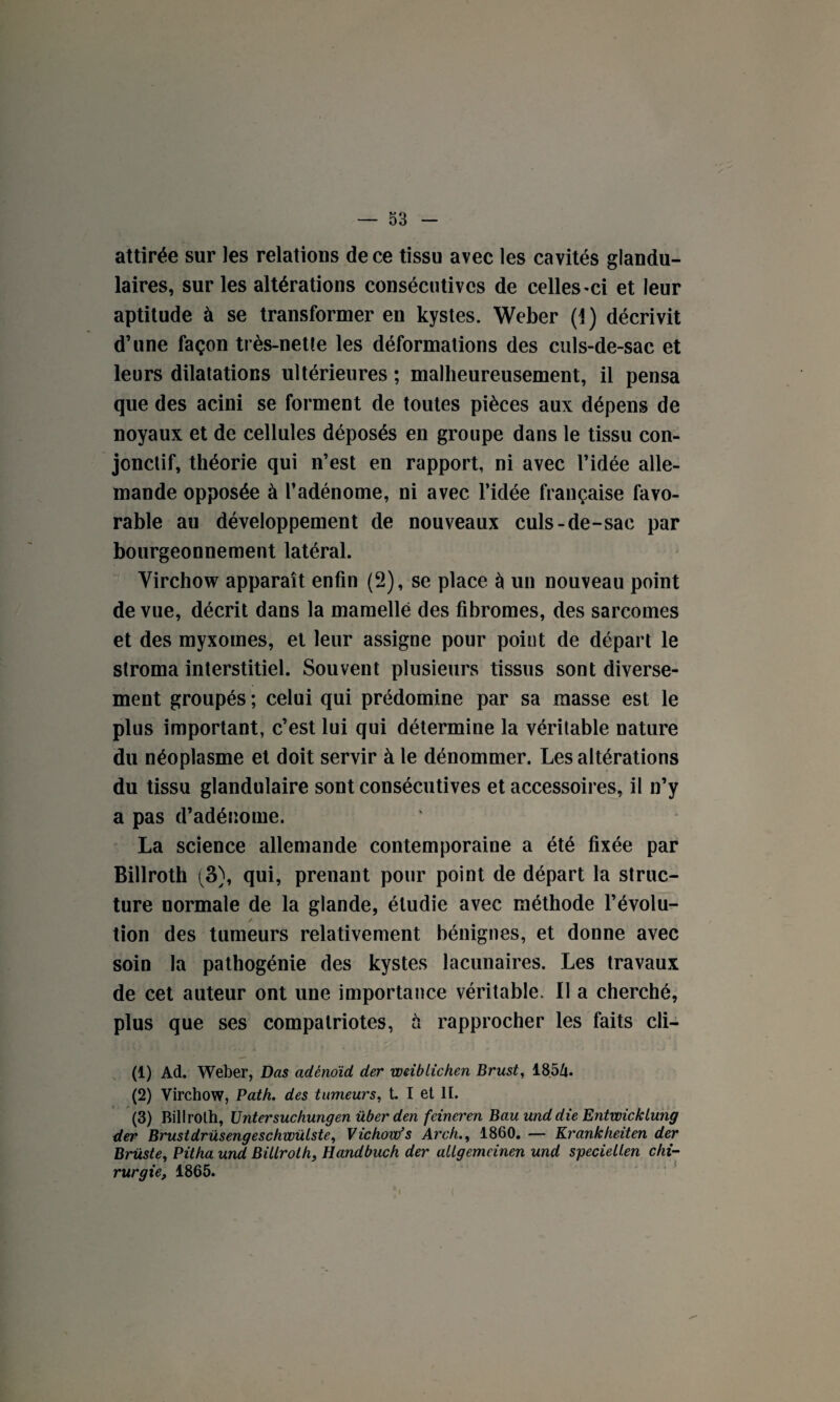 attirée sur les relations de ce tissu avec les cavités glandu¬ laires, sur les altérations consécutives de celles-ci et leur aptitude à se transformer en kystes. Weber (1) décrivit d’une façon très-nette les déformations des culs-de-sac et leurs dilatations ultérieures ; malheureusement, il pensa que des acini se forment de toutes pièces aux dépens de noyaux et de cellules déposés en groupe dans le tissu con¬ jonctif, théorie qui n’est en rapport, ni avec l’idée alle¬ mande opposée à l’adénome, ni avec l’idée française favo¬ rable au développement de nouveaux culs-de-sac par bourgeonnement latéral. Virchow apparaît enfin (2), se place à un nouveau point de vue, décrit dans la mamelle des fibromes, des sarcomes et des myxomes, et leur assigne pour point de départ le stroma interstitiel. Souvent plusieurs tissus sont diverse¬ ment groupés ; celui qui prédomine par sa masse est le plus important, c’est lui qui détermine la véritable nature du néoplasme et doit servir à le dénommer. Les altérations du tissu glandulaire sont consécutives et accessoires, il n’y a pas d’adénome. La science allemande contemporaine a été fixée par Billroth (3), qui, prenant pour point de départ la struc¬ ture normale de la glande, étudie avec méthode l’évolu¬ tion des tumeurs relativement bénignes, et donne avec soin la pathogénie des kystes lacunaires. Les travaux de cet auteur ont une importance véritable. Il a cherché, plus que ses compatriotes, h rapprocher les faits cli- (1) Ad. Weber, Das adènoïd der wriblichen Brust, 18.5Zu (2) Virchow, Path. des tumeurs, t. I et H. (3) Billroth, Untersuchungen über den feineren Bau unddie Entwicklung der Brustdrüsengeschwülste, Vichow’s Arch., 1860. — Krankheiten der Brüste, Pitha und Billroth, Handbuch der allgemeinen und speciellen chi¬ rurgie, 1865.