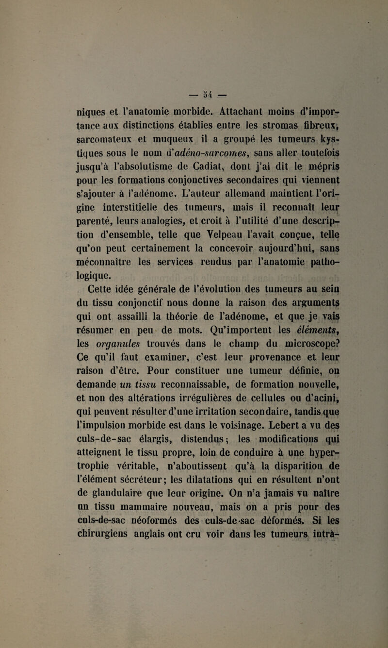 niques et l’anatomie morbide. Attachant moins d’impor¬ tance aux distinctions établies entre les stromas fibreux; sarcomateux et muqueux il a groupé les tumeurs kys¬ tiques sous le nom d'adénosarcomes, sans aller toutefois jusqu’à l’absolutisme de Cadiat, dont j’ai dit le mépris pour les formations conjonctives secondaires qui viennent s’ajouter à l’adénome. L’auteur allemand maintient l’ori¬ gine interstitielle des tumeurs, mais il reconnaît leur parenté, leurs analogies, et croit à l’utilité d’une descrip¬ tion d’ensemble, telle que Velpeau l’avait conçue, telle qu’on peut certainement la concevoir aujourd’hui, sans méconnaître les services rendus par l’anatomie patho¬ logique. Celte idée générale de l’évolution des tumeurs au sein du tissu conjonctif nous donne la raison des arguments qui ont assailli la théorie de l’adénome, et que je vais résumer en peu de mots. Qu’importent les éléments, les organules trouvés dans le champ du microscope? Ce qu’il faut examiner, c’est leur provenance et leur raison d’être. Pour constituer une tumeur définie, on demande un tissu reconnaissable, de formation nouvelle, et non des altérations irrégulières de cellules ou d’acini, qui peuvent résulter d’une irritation secondaire, tandis que l’impulsion morbide est dans le voisinage. Lebert a vu des culs-de-sac élargis, distendus; les modifications qui atteignent le tissu propre, loin de conduire à une hyper¬ trophie véritable, n’aboutissent qu’à la disparition de l’élément sécréteur; les dilatations qui en résultent n’ont de glandulaire que leur origine. On n’a jamais vu naître un tissu mammaire nouveau, mais on a pris pour des culs-de-sac néoformés des culs-de sac déformés. Si les chirurgiens anglais ont cru voir dans les tumeurs intrà-