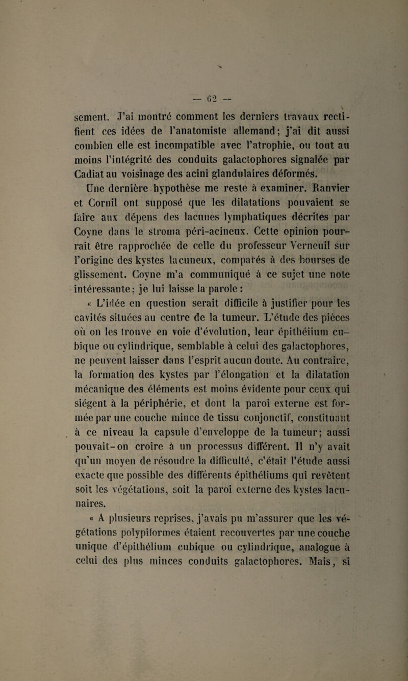 sement. J’ai montré comment les derniers travaux recti¬ fient ces idées de l’anatomiste allemand; j’ai dit aussi combien elle est incompatible avec l’atrophie, ou tout au moins l’intégrité des conduits galaclophores signalée par Cadiat au voisinage des acini glandulaires déformés. Une dernière hypothèse me reste à examiner. Ranvier et Cornil ont supposé que les dilatations pouvaient se faire aux dépens des lacunes lymphatiques décrites par Coyne dans le stroma péri-acineux. Cette opinion pour¬ rait être rapprochée de celle du professeur Verneuil sur l’origine des kystes lacuneux, comparés à des bourses de glissement. Coyne m’a communiqué à ce sujet une note intéressante; je lui laisse la parole: « L’idée en question serait difficile à justifier pour les cavités situées au centre de la tumeur. L’étude des pièces où on les trouve en voie d’évolution, leur épithéiium cu¬ bique ou cylindrique, semblable à celui des gaîactophores, ne peuvent laisser dans l’esprit aucun doute. Au contraire, la formation des kystes par l’élongation et la dilatation mécanique des éléments est moins évidente pour ceux qui siègent à la périphérie, et dont la paroi externe est for¬ mée par une couche mince de tissu conjonctif, constituant à ce niveau la capsule d’enveloppe de la tumeur; aussi pouvait-on croire à un processus différent, il n’y avait qu’un moyen de résoudre la difficulté, c’était l’étude aussi exacte que possible des différents épithéliums qui revêtent soit les végétations, soit la paroi externe des kystes lacu¬ naires. « A plusieurs reprises, j’avais pu m’assurer que les vé¬ gétations polypiformes étaient recouvertes par une couche unique d’épithélium cubique ou cylindrique, analogue à celui des plus minces conduits galaclophores. Mais, si