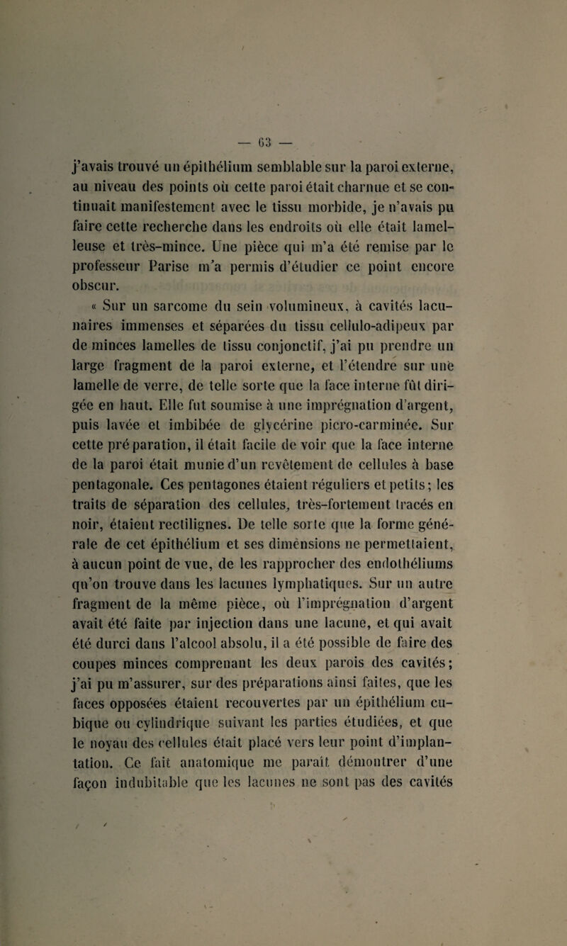 — 03 — j’avais trouvé un épithélium semblable sur la paroi externe, au niveau des points où cette paroi était charnue et se con¬ tinuait manifestement avec le tissu morbide, je n’avais pu faire cette recherche dans les endroits où elle était lamel- leuse et très-mince. Une pièce qui m’a été remise par le professeur Parise m'a permis d’étudier ce point encore obscur. « Sur un sarcome du sein volumineux, à cavités lacu¬ naires immenses et séparées du tissu celiulo-adipeux par de minces lamelles de tissu conjonctif, j’ai pu prendre un large fragment de la paroi externe, et l’étendre sur une lamelle de verre, de telle sorte que la face interne fût diri¬ gée en haut. Elle fut soumise à une imprégnation d’argent, puis lavée et imbibée de glycérine picro-carminée. Sur cette préparation, il était facile de voir que la face interne de la paroi était munie d’un revêtement de cellules à base pentagonale. Ces pentagones étaient réguliers et petits; les traits de séparation des cellules, très-fortement tracés en noir, étaient rectilignes. De telle sorte que la forme géné¬ rale de cet épithélium et ses dimensions ne permettaient, à aucun point de vue, de les rapprocher des endothéliums qu’on trouve dans les lacunes lymphatiques. Sur un autre fragment de la même pièce, où l’imprégnation d’argent avait été faite par injection dans une lacune, et qui avait été durci dans l’alcool absolu, il a été possible de faire des coupes minces comprenant les deux parois des cavités; j’ai pu m’assurer, sur des préparations ainsi faites, que les faces opposées étaient recouvertes par un épithélium cu¬ bique ou cylindrique suivant les parties étudiées, et que le noyau des cellules était placé vers leur point d’implan¬ tation. Ce fait anatomique me paraît démontrer d’une façon indubitable que les lacunes ne sont pas des cavités v