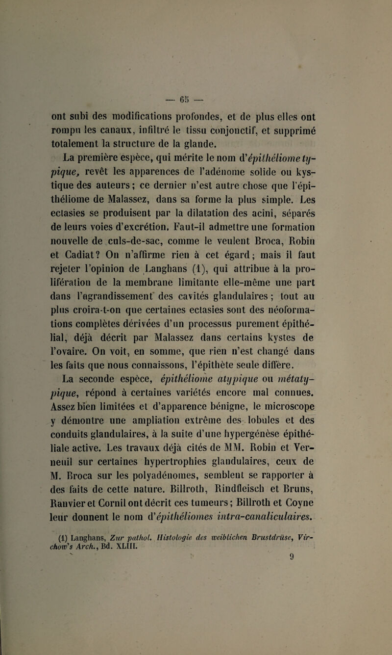 ont subi des modifications profondes, et de plus elles ont rompu les canaux, infiltré le tissu conjonctif, et supprimé totalement la structure de la glande. La première espèce, qui mérite le nom tfépithétiome ty¬ pique, revêt les apparences de l’adénome solide ou kys¬ tique des auteurs ; ce dernier n’est autre chose que l’épi— théliome de Malassez, dans sa forme la plus simple. Les ectasies se produisent par la dilatation des acini, séparés de leurs voies d’excrétion. Faut-il admettre une formation nouvelle de culs-de-sac, comme le veulent Broca, Robin et Cadiat? On n’affirme rien à cet égard; mais il faut rejeter l’opinion de Langhans (1), qui attribue à la pro¬ lifération de la membrane limitante elle-même une part dans l’agrandissement des cavités glandulaires ; tout au plus croira-t-on que certaines ectasies sont des néoforma¬ tions complètes dérivées d’un processus purement épithé¬ lial, déjà décrit par Malassez dans certains kystes de l’ovaire. On voit, en somme, que rien n’est changé dans les faits que nous connaissons, l’épithète seule diffère. La seconde espèce, épitliéliome atypique ou rnétaty- pique, répond à certaines variétés encore mal connues. Assez bien limitées et d’apparence bénigne, le microscope y démontre une ampliation extrême des lobules et des conduits glandulaires, à la suite d’une hypergénèse épithé¬ liale active. Les travaux déjà cités de MM. Robin et Ver- neuil sur certaines hypertrophies glandulaires, ceux de M. Broca sur les polyadénomes, semblent se rapporter à des faits de cette nature. Billroth, Rindfleisch et Bruns, Ranvieret Corail ont décrit ces tumeurs; Billroth et Coyne leur donnent le nom d*épitliéliomes intra-canaliculaires. (1) Langhans, Zur pathol. Histologie des weiblichen Brustdrüse, Vir¬ chow's Arch., Bd. XLIII. 9