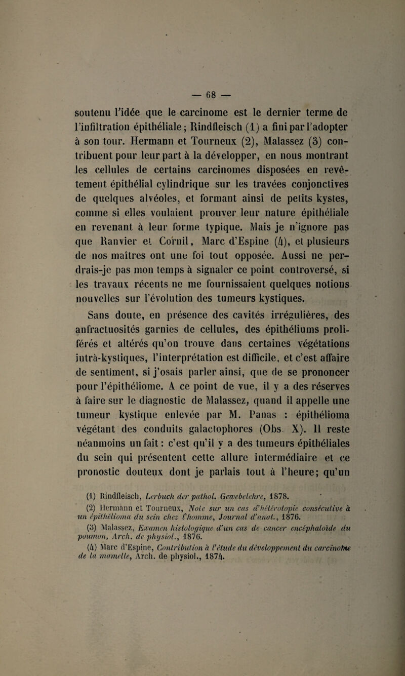 soutenu l'idée que le carcinome est le dernier terme de l’infiltration épithéliale; Rindfleisch (1) a fini par l’adopter à son tour. Hermann et Tourneux (2), Malassez (3) con¬ tribuent pour leur part à la développer, en nous montrant les cellules de certains carcinomes disposées en revê¬ tement épithélial cylindrique sur les travées conjonctives de quelques alvéoles, et formant ainsi de petits kystes, comme si elles voulaient prouver leur nature épithéliale en revenant à leur forme typique. Mais je n’ignore pas que Ranvier et Cornil, Marc d’Espine (4), et plusieurs de nos maîtres ont une foi tout opposée. Aussi ne per¬ drais-je pas mon temps à signaler ce point controversé, si les travaux récents ne me fournissaient quelques notions nouvelles sur révolution des tumeurs kystiques. Sans doute, en présence des cavités irrégulières, des anfractuosités garnies de cellules, des épithéliums proli¬ férés et altérés qu’on trouve dans certaines végétations intrà-kysliques, l’interprétation est difficile, et c’est affaire de sentiment, si j’osais parler ainsi, que de se prononcer pour l’épithéiiome. A ce point de vue, il y a des réserves à faire sur le diagnostic de Malassez, quand il appelle une tumeur kystique enlevée par M. Panas : épilhélioma végétant des conduits galactophores (Obs X). 11 reste néanmoins un fait : c’est qu’il y a des tumeurs épithéliales du sein qui présentent cette allure intermédiaire et ce pronostic douteux dont je parlais tout à l’heure; qu’un (1) Rindfleisch, Lerbuch derpathol. Gewebelehre, 1878. (2) Hermann et Tourneux, Note sur un cas d’hétérotopie consécutive à un épithélioma du sein chez l'homme, Journal d’anat., 1876. (8) Malassez, Examen histologique d’un cas de cancer encêphaloide du poumon, Arcli. de physiol., 1876. (U) Marc d’Espine, Contribution a l’étude du développement du carcinohte de la mamelle, Arch. de physiol., 187Z|.