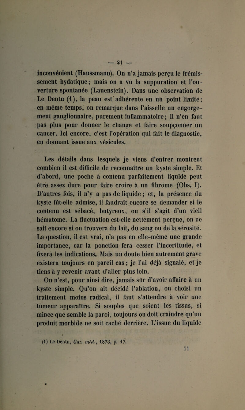 inconvénient (Haussmann). On n’a jamais perçu le frémis¬ sement hydatique; mais on a vu la suppuration et l'ou¬ verture spontanée (Lauenstein). Dans une observation de Le Dentu (1), la peau est*adhérente en un point limité; en même temps, on remarque dans l’aisselle un engorge¬ ment ganglionnaire, purement inflammatoire; il n’en faut pas plus pour donner le change et faire soupçonner un cancer* Ici encore, c’est l’opération qui fait le diagnostic, en donnant issue aux vésicules. Les détails dans lesquels je viens d’entrer montrent combien il est difficile de reconnaître un kyste simple. Et d’abord, une poche à contenu parfaitement liquide peut être assez dure pour faire croire à un fibrome (Obs. I). D’autres fois, il n’y a pas de liquide ; et, la présence du kyste fût-elle admise, il faudrait eucore se demander si le contenu est sébacé, butyreux, ou s’il s’agit d’un vieil hématome. La fluctuation est-elle nettement perçue, on ne sait encore si on trouvera du lait, du sang ou de la sérosité. La question, il est vrai, n’a pas en elle-même une grande importance, car la ponction fera cesser l’incertitude, et fixera les indications. Mais un doute bien autrement grave existera toujours en pareil cas ; je l’ai déjà signalé, et je tiens à y revenir avant d’aller plus loin. On n’est, pour ainsi dire, jamais sûr d’avoir affaire à un kyste simple. Qu’on ait décidé l’ablation, ou choisi un traitement moins radical, il faut s’attendre à voir une tumeur apparaître. Si souples que soient les tissus, si mince que semble la paroi, toujours on doit craindre qu’un produit morbide ne soit caché derrière. L’issue du liquide / (1) Le Dentu, Gaz. méd., 1873, p. 17. 11