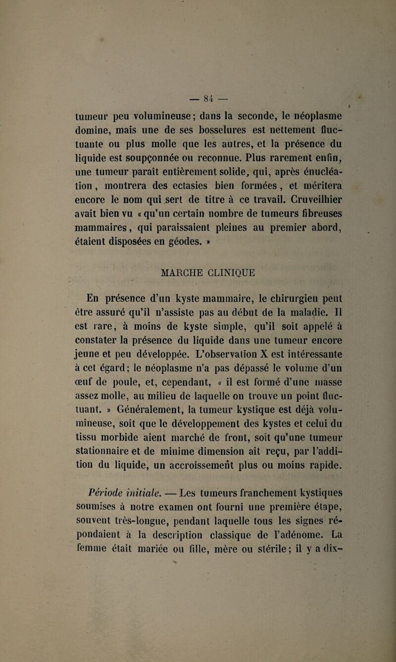 i tumeur peu volumineuse; dans la seconde, le néoplasme domine, mais une de ses bosselures est nettement fluc¬ tuante ou plus molle que les autres, et la présence du liquide est soupçonnée ou reconnue. Plus rarement enfin, une tumeur paraît entièrement solide, qui, après énucléa¬ tion , montrera des ectasies bien formées, et méritera encore le nom qui sert de titre à ce travail. Cruveilhier avait bien vu « qu’un certain nombre de tumeurs fibreuses mammaires, qui paraissaient pleiues au premier abord, étaient disposées en géodes. » i MARCHE CLINIQUE En présence d’un kyste mammaire, le chirurgien peut être assuré qu’il n’assiste pas au début de la maladie. Il est rare, à moins de kyste simple, qu’il soit appelé à constater la présence du liquide dans une tumeur encore jeune et peu développée. L’observation X est intéressante à cet égard; le néoplasme n’a pas dépassé le volume d’un œuf de poule, et, cependant, « il est formé d’une masse assez molle, au milieu de laquelle on trouve un point fluc¬ tuant. » Généralement, la tumeur kystique est déjà volu¬ mineuse, soit que le développement des kystes et celui du tissu morbide aient marché de front, soit qu’une tumeur stationnaire et de minime dimension ait reçu, par l’addi¬ tion du liquide, un accroissement plus ou moins rapide. Période initiale. —Les tumeurs franchement kystiques soumises à notre examen ont fourni une première étape, souvent très-longue, pendant laquelle tous les signes ré¬ pondaient à la description classique de l’adénome. La femme était mariée ou fille, mère ou stérile; il y a dix-