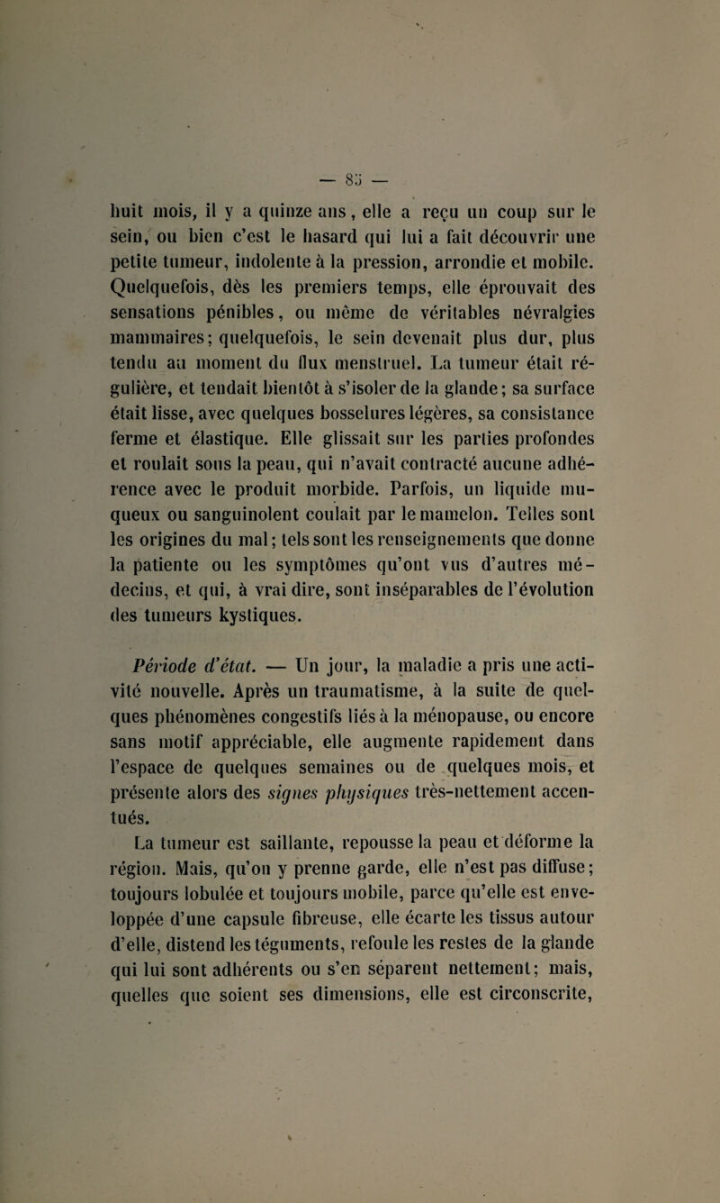 ■■ * t huit mois, il y a quinze ans, elle a reçu un coup sur le sein, ou bien c’est le hasard qui lui a fait découvrir une petite tumeur, indolente à la pression, arrondie et mobile. Quelquefois, dès les premiers temps, elle éprouvait des sensations pénibles, ou meme de véritables névralgies mammaires; quelquefois, le sein devenait plus dur, plus tendu au moment du flux menstruel. La tumeur était ré¬ gulière, et tendait bientôt à s’isoler de la glande; sa surface était lisse, avec quelques bosselures légères, sa consistance ferme et élastique. Elle glissait sur les parties profondes et roulait sons la peau, qui n’avait contracté aucune adhé¬ rence avec le produit morbide. Parfois, un liquide mu¬ queux ou sanguinolent coulait par le mamelon. Telles sont les origines du mal; tels sont les renseignements que donne la patiente ou les symptômes qu’ont vus d’autres mé¬ decins, et qui, à vrai dire, sont inséparables de l’évolution des tumeurs kystiques. Période d’état. — Un jour, la maladie a pris une acti¬ vité nouvelle. Après un traumatisme, à la suite de quel¬ ques phénomènes congestifs liés à la ménopause, ou encore sans motif appréciable, elle augmente rapidement dans l’espace de quelques semaines ou de quelques mois, et présente alors des signes physiques très-nettement accen¬ tués. La tumeur est saillante, repousse la peau et déforme la région. Mais, qu’on y prenne garde, elle n’est pas diffuse; toujours lobulée et toujours mobile, parce qu’elle est enve¬ loppée d’une capsule fibreuse, elle écarte les tissus autour d’elle, distend les téguments, refoule les restes de la glande qui lui sont adhérents ou s’en séparent nettement; mais, quelles que soient ses dimensions, elle est circonscrite,