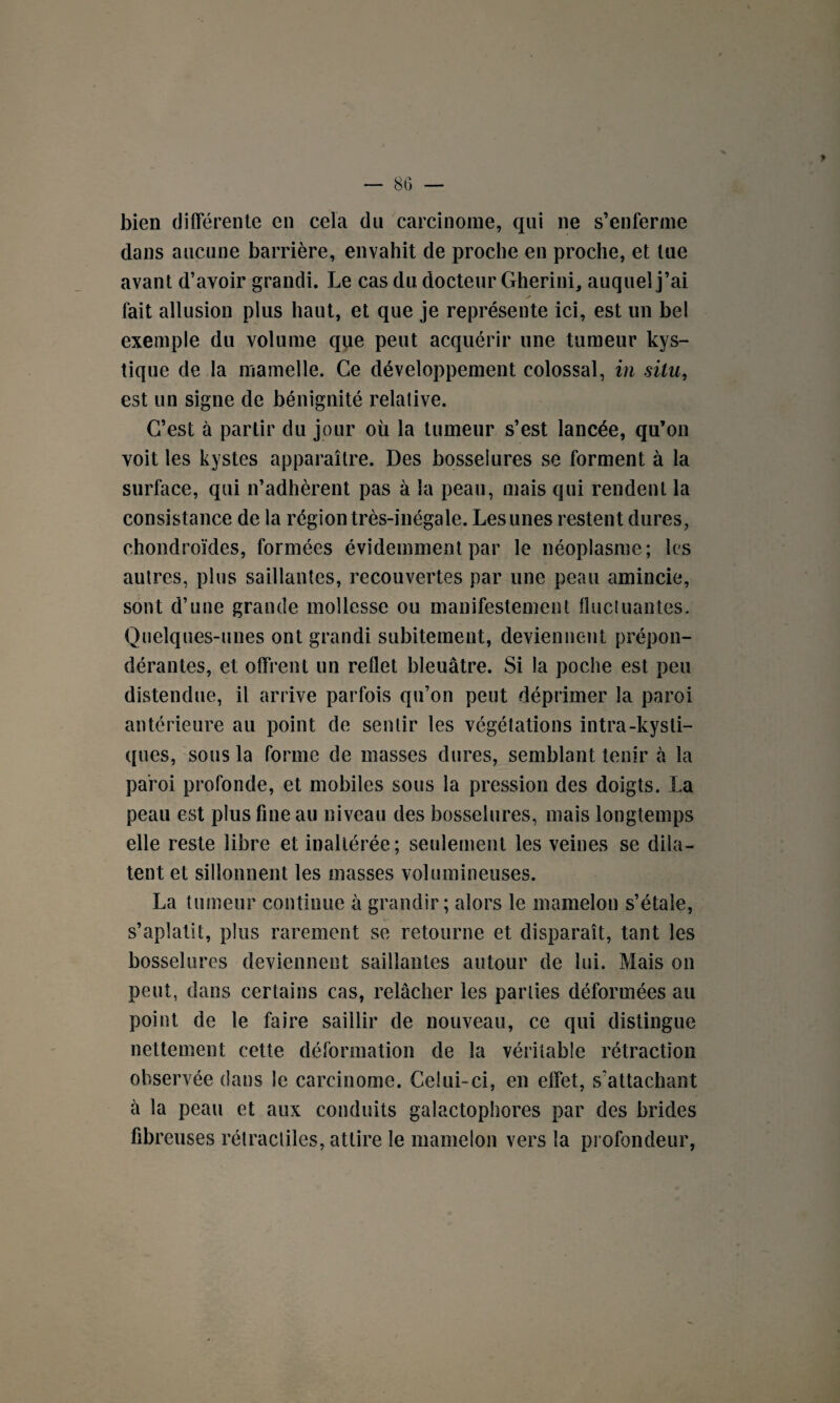 — 80 — > bien différente en cela du carcinome, qui ne s’enferme dans aucune barrière, envahit de proche en proche, et tue avant d’avoir grandi. Le cas du docteur Gherini, auquel j’ai fait allusion plus haut, et que je représente ici, est un bel exemple du volume que peut acquérir une tumeur kys¬ tique de la mamelle. Ce développement colossal, in situ, est un signe de bénignité relative. C’est à partir du jour où la tumeur s’est lancée, qu’on voit les kystes apparaître. Des bosselures se forment à la surface, qui n’adhèrent pas à la peau, mais qui rendent la consistance de la région très-inégale. Les unes restent dures, chondroïdes, formées évidemment par le néoplasme; les autres, plus saillantes, recouvertes par une peau amincie, sont d’une grande mollesse ou manifestement fluctuantes. Quelques-unes ont grandi subitement, deviennent prépon¬ dérantes, et offrent un reflet bleuâtre. Si la poche est peu distendue, il arrive parfois qu’on peut déprimer la paroi antérieure au point de sentir les végétations intra-kysti¬ ques, sous la forme de masses dures, semblant tenir à la paroi profonde, et mobiles sous la pression des doigts. La peau est plus fine au niveau des bosselures, mais longtemps elle reste libre et inaltérée; seulement les veines se dila¬ tent et sillonnent les masses volumineuses. La tumeur continue à grandir; alors le mamelon s’étale, s’aplatit, plus rarement se retourne et disparaît, tant les bosselures deviennent saillantes autour de lui. Mais on peut, dans certains cas, relâcher les parties déformées au point de le faire saillir de nouveau, ce qui distingue nettement cette déformation de la véritable rétraction observée dans le carcinome. Celui-ci, en effet, s'attachant à la peau et aux conduits galactophores par des brides fibreuses rétractiles, attire le mamelon vers la profondeur,