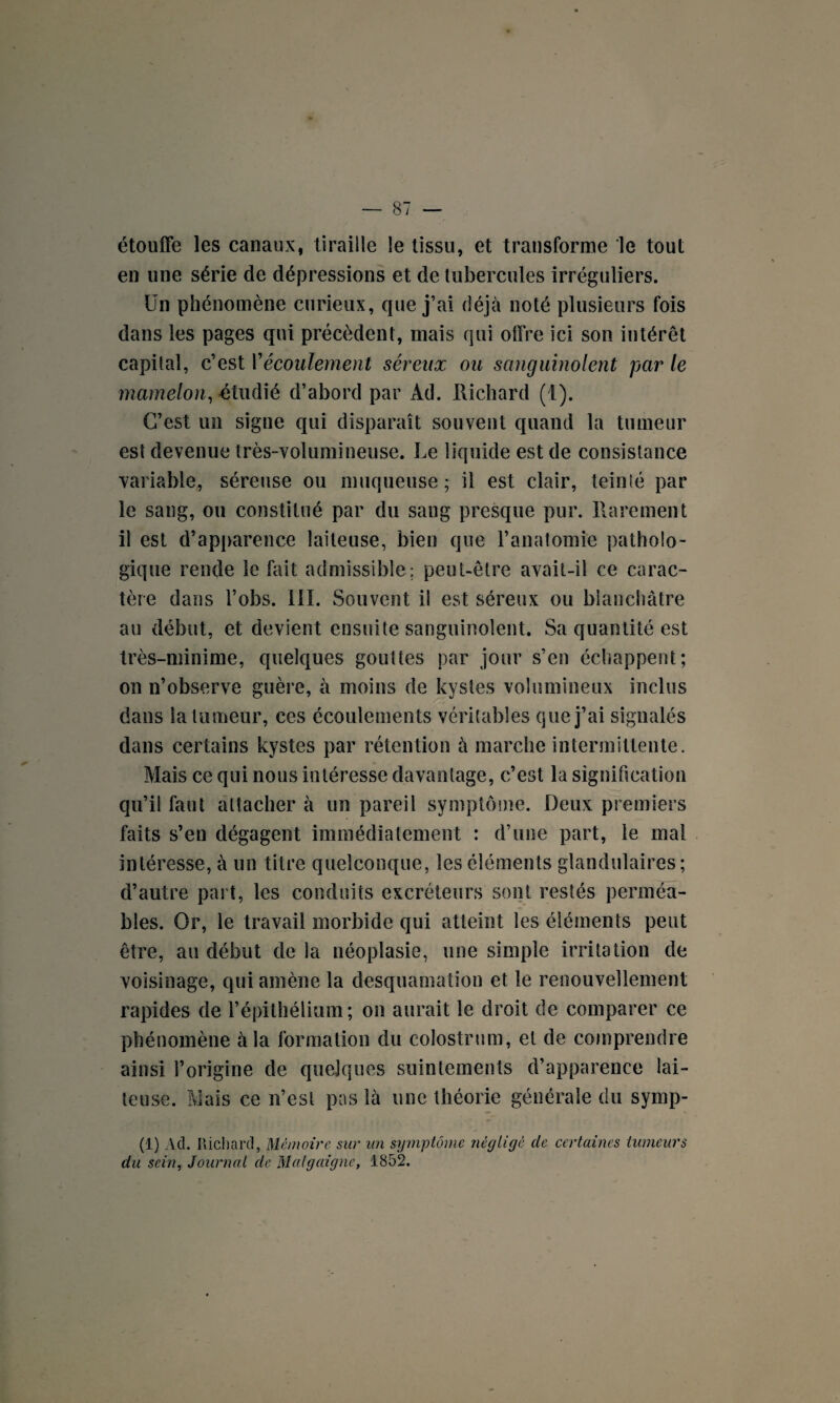 étouffe les canaux, tiraille le tissu, et transforme le tout en une série de dépressions et de tubercules irréguliers. Un phénomène curieux, que j’ai déjà noté plusieurs fois dans les pages qui précèdent, mais qui offre ici son intérêt capital, c’est Y écoulement séreux ou sanguinolent par le mamelon, étudié d’abord par Ad. Itichard (1). C’est un signe qui disparaît souvent quand la tumeur est devenue très-volumineuse. Le liquide est de consistance variable, séreuse ou muqueuse; il est clair, teinté par le sang, ou constitué par du sang presque pur. Rarement il est d’apparence laiteuse, bien que l’anatomie patholo¬ gique rende le fait admissible; peut-être avait-il ce carac¬ tère dans l’obs. 111. Souvent il est séreux ou blanchâtre au début, et devient ensuite sanguinolent. Sa quantité est très-minime, quelques gouttes par jour s’en échappent; on n’observe guère, à moins de kystes volumineux inclus dans la tumeur, ces écoulements véritables que j’ai signalés dans certains kystes par rétention à marche intermittente. Mais ce qui nous intéresse davantage, c’est la signification qu’il faut attacher à un pareil symptôme. Deux premiers faits s’en dégagent immédiatement : d’une part, le mal intéresse, à un titre quelconque, les éléments glandulaires; d’autre paî t, les conduits excréteurs sont restés perméa¬ bles. Or, le travail morbide qui atteint les éléments peut être, au début de la néoplasie, mie simple irritation de voisinage, qui amène la desquamation et le renouvellement rapides de l’épithélium; on aurait le droit de comparer ce phénomène à la formation du colostrum, et de comprendre ainsi l’origine de quelques suintements d’apparence lai¬ teuse. Mais ce n’est pas là une théorie générale du symp- (1) Ad. Richard, Mémoire sur un symptôme négligé clc certaines tumeurs du sein, Journal de Mal g aigue, 1852.