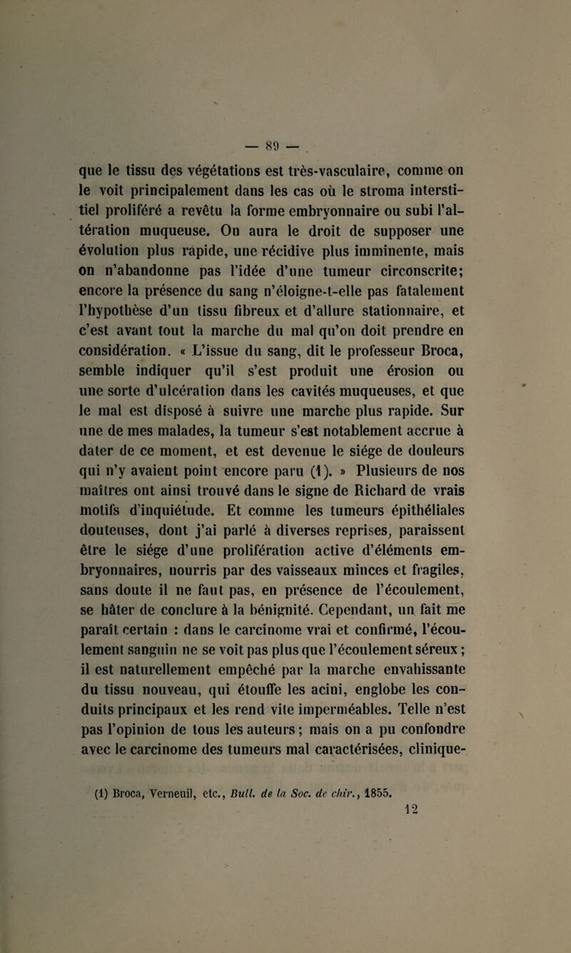 — 89 — . que le tissu des végétations est très-vasculaire, comme on le voit principalement dans les cas où le stroma intersti¬ tiel proliféré a revêtu la forme embryonnaire ou subi l’al¬ tération muqueuse. On aura le droit de supposer une évolution plus rapide, une récidive plus imminente, mais on n’abandonne pas l’idée d’une tumeur circonscrite; encore la présence du sang n’éloigne-t-elle pas fatalement l’hypothèse d’un tissu fibreux et d’allure stationnaire, et c’est avant tout la marche du mal qu’on doit prendre en considération. « L’issue du sang, dit le professeur Broca, semble indiquer qu’il s’est produit une érosion ou une sorte d’ulcération dans les cavités muqueuses, et que le mal est disposé à suivre une marche plus rapide. Sur une de mes malades, la tumeur s’est notablement accrue à dater de ce moment, et est devenue le siège de douleurs qui n’y avaient point encore paru (1). » Plusieurs de nos maîtres ont ainsi trouvé dans le signe de Richard de vrais motifs d’inquiétude. Et comme les tumeurs épithéliales douteuses, dont j’ai parlé à diverses reprises, paraissent être le siège d’une prolifération active d’éléments em¬ bryonnaires, nourris par des vaisseaux minces et fragiles, sans doute il ne faut pas, en présence de l’écoulement, se hâter de conclure à la bénignité. Cependant, un fait me paraît certain : dans le carcinome vrai et confirmé, l’écou¬ lement sanguin ne se voit pas plus que l’écoulement séreux ; il est naturellement empêché par la marche envahissante du tissu nouveau, qui étouffe les acini, englobe les con¬ duits principaux et les rend vile imperméables. Telle n’est pas l’opinion de tous les auteurs ; mais on a pu confondre avec le carcinome des tumeurs mal caractérisées, clinique- (1) Broca, Verneuil, etc., Bull, de la Soc. de c/m1855.