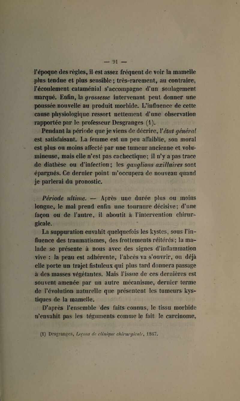 l’époque des règles, il est assez fréquent de voir la mamelle plus tendue et plus sensible ; très-rarement, au contraire, l’écoulement cataménial s’accompagne d’un soulagement marqué. Enfin, la grossesse intervenant peut donner une poussée nouvelle au produit morbide. L’influence de cette cause physiologique ressort nettement d’une observation rapportée par le professeur Desgranges (1). Pendant la période que je viens de décrire, Y état général est satisfaisant. La femme est un peu affaiblie, son moral est plus ou moins affecté par une tumeur ancienne et volu¬ mineuse, mais elle n’est pas cachectique; il n’y a pas trace de diathèse ou d’infection ; les ganglions axillaires sont épargnés. Ce dernier point m’occupera de nouveau quand je parlerai du pronostic. Période ultime. — Après une durée plus ou moins longue, le mal prend enfin une tournure décisive; d’une façon ou de l’autre, il aboutit à l’intervention chirur¬ gicale. La suppuration envahit quelquefois les kystes, sous l’in¬ fluence des traumatismes, des frottements réitérés; la ma¬ lade se présente à nous avec des signes d’inflammation vive : la peau est adhérente, l’abcès va s’ouvrir, ou déjà elle porte un trajet fistuleux qui plus tard donnera passage à des masses végétantes. Mais l’issue de ces dernières est souvent amenée par un autre mécanisme, dernier terme de l’évolution naturelle que présentent les tumeurs kys¬ tiques de la mamelle. D’après l’ensemble Mes faits connus, le tissu morbide n’envahit pas les téguments comme le fait le carcinome, (1) Desgranges, Leçons de clinique chirurgicale, 1807.