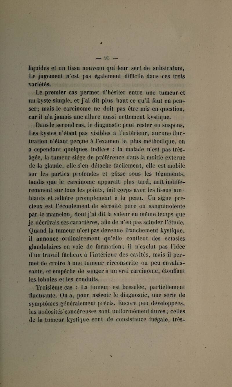 liquides et un tissu nouveau qui leur sert de substratum. Le jugement n’est pas également difficile dans ces trois variétés. Le premier cas permet d’hésiter entre une tumeur et un kyste simple, et j’ai dit plus haut ce qu’il faut en pen¬ ser; mais le carcinome ne doit pas être mis en question, car il n’a jamais une allure aussi nettement kystique. Dans le second cas, le diagnostic peut rester en suspens. Les kystes n’étant pas visibles à l’extérieur, aucune fluc¬ tuation n’étant perçue à l’examen le plus méthodique, on a cependant quelques indices : la malade n’est pas très- âgée, la tumeur siège de préférence dans la moitié externe de la glande, elle s’en détache facilement, elle est mobile sur les parties profondes et glisse sous les téguments, tandis que le carcinome apparaît plus tard, naît indiffé¬ remment sur tous les points, fait corps avec les tissus am¬ biants et adhère promptement à ia peau. Un signe pré¬ cieux est l’écoulement de sérosité pure ou sanguinolente par le mamelon, dont j’ai dit la valeur en même temps que je décrivais ses caractères, afin de n’en pas scinder l’étude. Quand la tumeur n’est pas devenue franchement kystique, il annonce ordinairement qu’elle contient des ectasies glandulaires en voie de formation; il n’exclut pas l’idée d’un travail fâcheux à l'intérieur des cavités, mais il per¬ met de croire à une tumeur circonscrite ou peu envahis¬ sante, et empêche de songer à un vrai carcinome, étouffant les lobules et les conduits. Troisième cas : La tumeur est bosselée, partiellement fluctuante. On a, pour asseoir le diagnostic, une série de symptômes généralement précis. Encore peu développées, les nodosités cancéreuses sont uniformément dures ; celles de la tumeur kystique sont de consistance inégale, très-