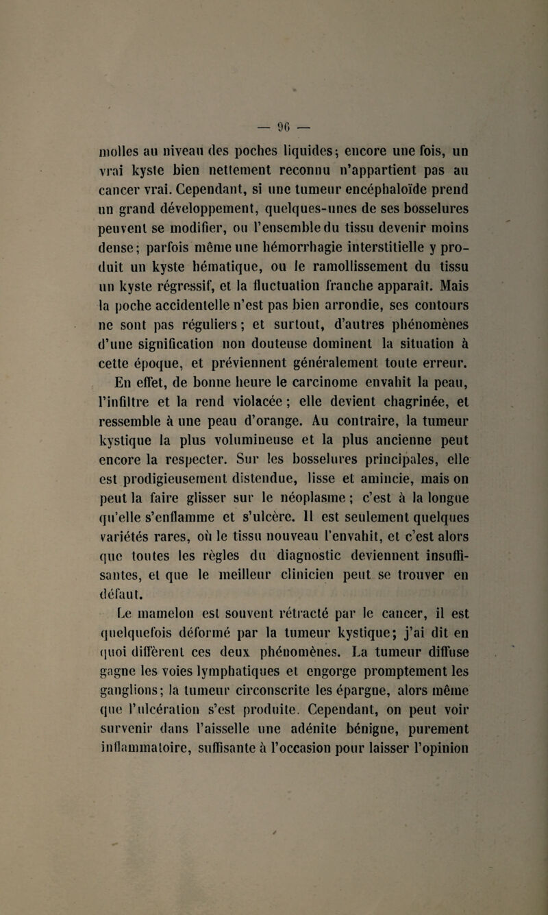 molles au niveau des poches liquides; encore une fois, un vrai kyste bien nettement reconnu n’appartient pas au cancer vrai. Cependant, si une tumeur encéphaloïde prend un grand développement, quelques-unes de ses bosselures peuvent se modifier, ou l’ensemble du tissu devenir moins dense; parfois même une hémorrhagie interstitielle y pro¬ duit un kyste hématique, ou le ramollissement du tissu un kyste régressif, et la fluctuation franche apparaît. Mais la poche accidentelle n’est pas bien arrondie, ses contours ne sont pas réguliers ; et surtout, d’autres phénomènes d’une signification non douteuse dominent la situation à cette époque, et préviennent généralement toute erreur. En effet, de bonne heure le carcinome envahit la peau, l’infiltre et la rend violacée ; elle devient chagrinée, et ressemble à une peau d’orange. Au contraire, la tumeur kystique la plus volumineuse et la plus ancienne peut encore la respecter. Sur les bosselures principales, elle est prodigieusement distendue, lisse et amincie, mais on peut la faire glisser sur le néoplasme ; c’est à la longue qu’elle s’enflamme et s’ulcère. 11 est seulement quelques variétés rares, où le tissu nouveau l’envahit, et c’est alors que toutes les règles du diagnostic deviennent insuffi¬ santes, et que le meilleur clinicien peut se trouver en défaut. Le mamelon est souvent rétracté par le cancer, il est quelquefois déformé par la tumeur kystique; j’ai dit en quoi diffèrent ces deux phénomènes. La tumeur diffuse gagne les voies lymphatiques et engorge promptement les ganglions; la tumeur circonscrite les épargne, alors même que l’ulcération s’est produite. Cependant, on peut voir survenir dans l’aisselle une adénite bénigne, purement inflammatoire, suffisante à l’occasion pour laisser l’opinion /