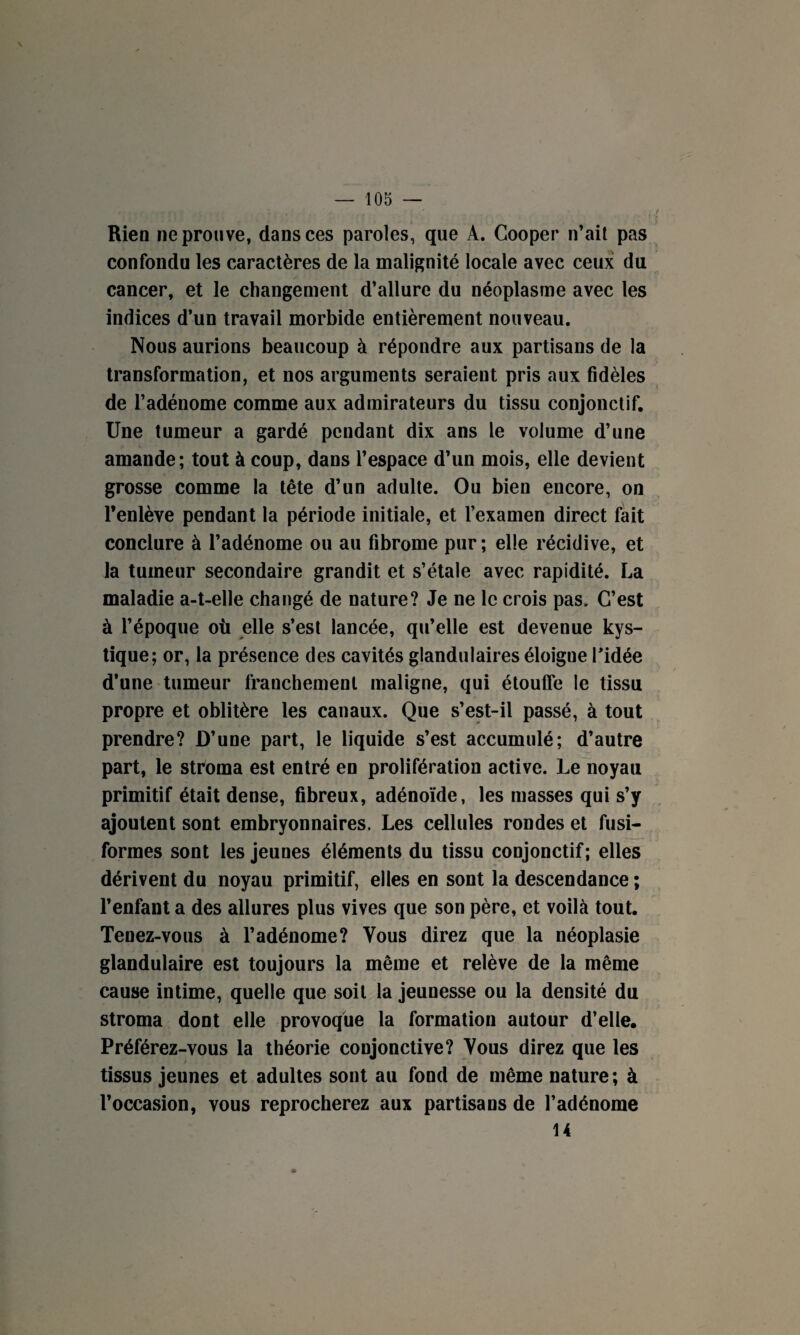 Rien ne prouve, dans ces paroles, que A. Cooper n’ait pas confondu les caractères de la malignité locale avec ceux du cancer, et le changement d’allure du néoplasme avec les indices d’un travail morbide entièrement nouveau. Nous aurions beaucoup à répondre aux partisans de la transformation, et nos arguments seraient pris aux fidèles de l’adénome comme aux admirateurs du tissu conjonctif. Une tumeur a gardé pendant dix ans le volume d’une amande; tout à coup, dans l’espace d’un mois, elle devient grosse comme la tête d’un adulte. Ou bien encore, on l’enlève pendant la période initiale, et l’examen direct fait conclure à l’adénome ou au fibrome pur ; elle récidive, et la tumeur secondaire grandit et s’étale avec rapidité. La maladie a-t-elle changé de nature? Je ne le crois pas. C’est à l’époque où elle s’est lancée, qu’elle est devenue kys¬ tique; or, la présence des cavités glandulaires éloigue l'idée d’une tumeur franchement maligne, qui étouffe le tissu propre et oblitère les canaux. Que s’est-il passé, à tout prendre? D’une part, le liquide s’est accumulé; d’autre part, le stroma est entré en prolifération active. Le noyau primitif était dense, fibreux, adénoïde, les masses qui s’y ajoutent sont embryonnaires. Les cellules rondes et fusi¬ formes sont les jeunes éléments du tissu conjonctif; elles dérivent du noyau primitif, elles en sont la descendance ; l’enfanta des allures plus vives que son père, et voilà tout. Tenez-vous à l’adénome? Vous direz que la néoplasie glandulaire est toujours la même et relève de la même cause intime, quelle que soit la jeunesse ou la densité du stroma dont elle provoque la formation autour d’elle. Préférez-vous la théorie conjonctive? Vous direz que les tissus jeunes et adultes sont au fond de même nature ; à l’occasion, vous reprocherez aux partisans de l’adénome 14