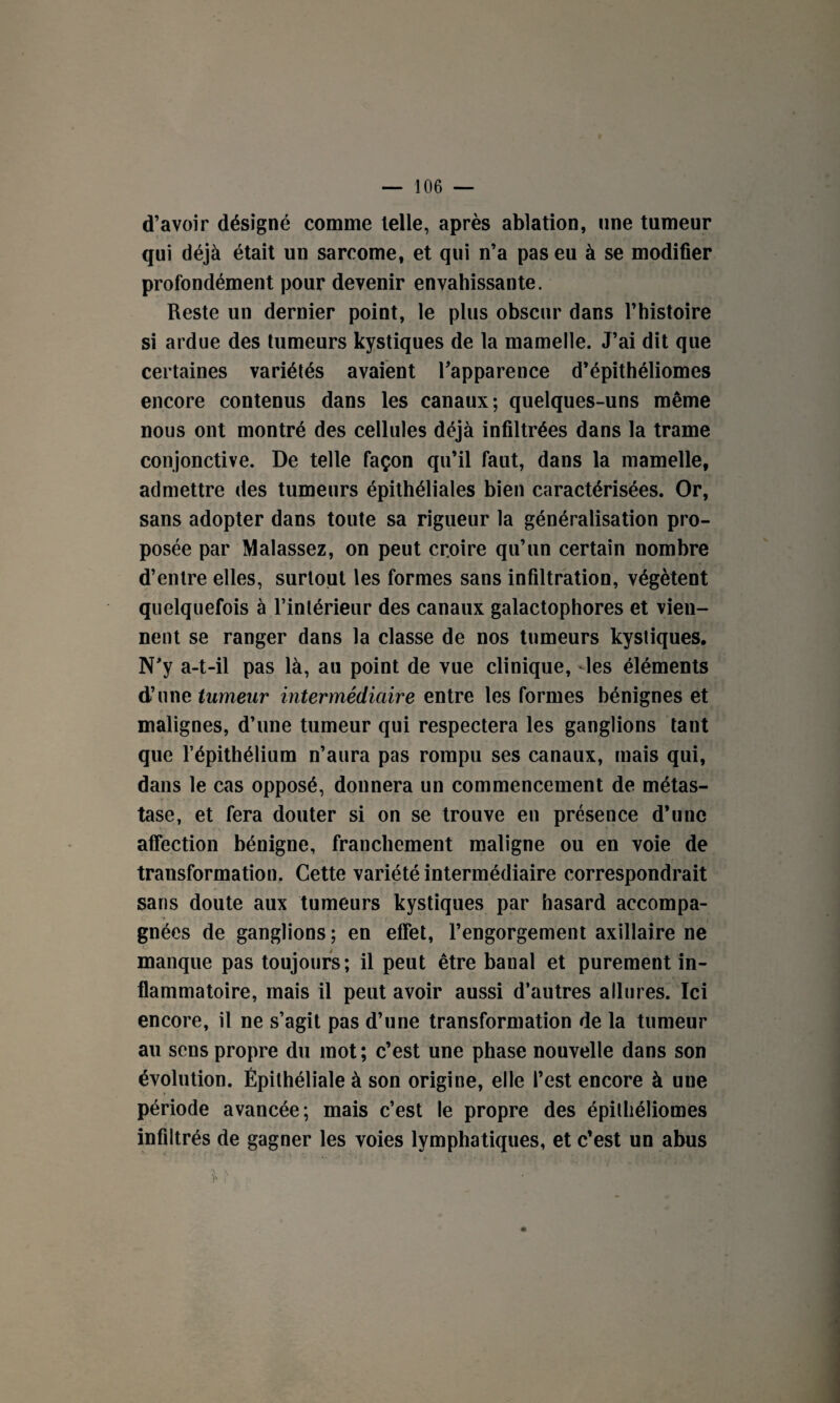 d’avoir désigné comme telle, après ablation, une tumeur qui déjà était un sarcome, et qui n’a pas eu à se modifier profondément pour devenir envahissante. Reste un dernier point, le plus obscur dans l’histoire si ardue des tumeurs kystiques de la mamelle. J’ai dit que certaines variétés avaient l’apparence d’épithéliomes encore contenus dans les canaux; quelques-uns même nous ont montré des cellules déjà infiltrées dans la trame conjonctive. De telle façon qu’il faut, dans la mamelle, admettre des tumeurs épithéliales bien caractérisées. Or, sans adopter dans toute sa rigueur la généralisation pro¬ posée par Malassez, on peut croire qu’un certain nombre d’entre elles, surtout les formes sans infiltration, végètent quelquefois à l’intérieur des canaux galactophores et vien¬ nent se ranger dans la classe de nos tumeurs kystiques. N’y a-t-il pas là, au point de vue clinique, les éléments d’une tumeur intermédiaire entre les formes bénignes et malignes, d’une tumeur qui respectera les ganglions tant que l’épithélium n’aura pas rompu ses canaux, mais qui, dans le cas opposé, donnera un commencement de métas¬ tase, et fera douter si on se trouve en présence d’une affection bénigne, franchement maligne ou en voie de transformation. Cette variété intermédiaire correspondrait sans doute aux tumeurs kystiques par hasard accompa¬ gnées de ganglions ; en effet, l’engorgement axillaire ne manque pas toujours; il peut être banal et purement in¬ flammatoire, mais il peut avoir aussi d’autres allures. Ici encore, il ne s’agit pas d’une transformation de la tumeur au sens propre du mot; c’est une phase nouvelle dans son évolution. Épithéliale à son origine, elle l’est encore à une période avancée; mais c’est le propre des épilhéliomes infiltrés de gagner les voies lymphatiques, et c’est un abus