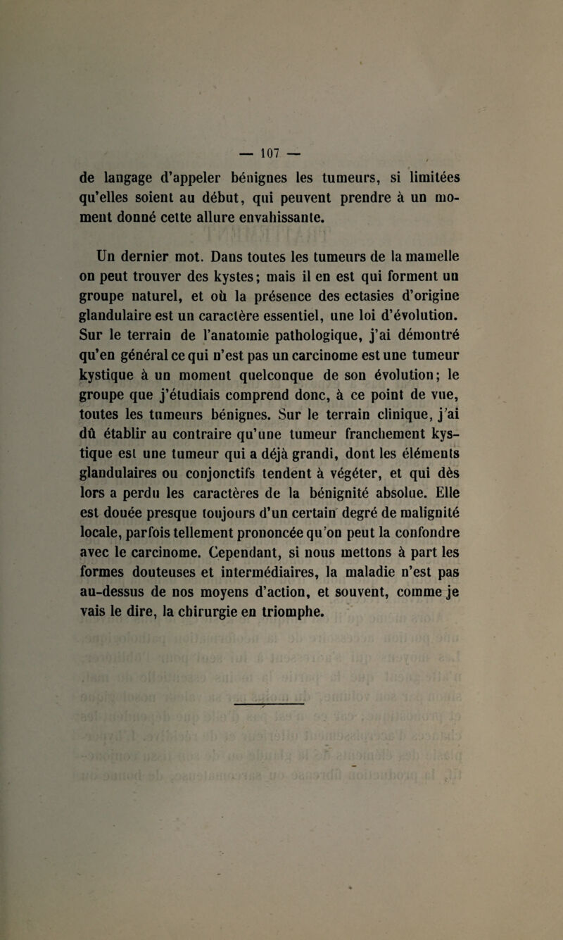 de langage d’appeler bénignes les tumeurs, si limitées qu’elles soient au début, qui peuvent prendre à un mo¬ ment donné cette allure envahissante. Un dernier mot. Dans toutes les tumeurs de la mamelle on peut trouver des kystes; mais il en est qui forment un groupe naturel, et où la présence des ectasies d’origine glandulaire est un caractère essentiel, une loi d’évolution. Sur le terrain de l’anatomie pathologique, j’ai démontré qu’en général ce qui n’est pas un carcinome est une tumeur kystique à un moment quelconque de son évolution; le groupe que j’étudiais comprend donc, à ce point de vue, toutes les tumeurs bénignes. Sur le terrain clinique, j’ai dû établir au contraire qu’une tumeur franchement kys¬ tique est une tumeur qui a déjà grandi, dont les éléments glandulaires ou conjonctifs tendent à végéter, et qui dès lors a perdu les caractères de la bénignité absolue. Elle est douée presque toujours d’un certain degré de malignité locale, parfois tellement prononcée qu’on peut la confondre avec le carcinome. Cependant, si nous mettons à part les formes douteuses et intermédiaires, la maladie n’est pas au-dessus de nos moyens d’action, et souvent, comme je vais le dire, la chirurgie en triomphe. T