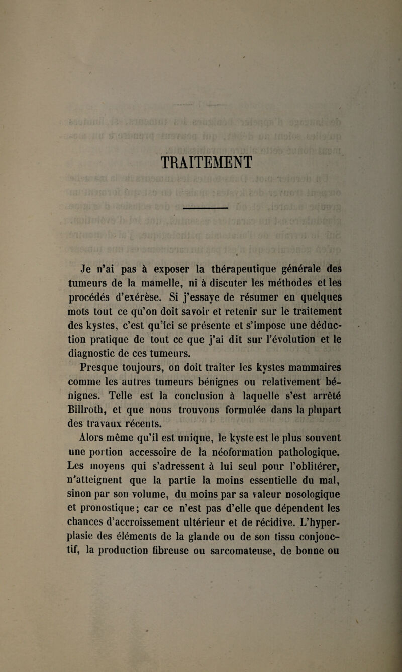 TRAITEMENT — ii ; . .jj ' • ■ ;,\ : : ; i i U}i. H ' ■ u v; «t Je n’ai pas à exposer la thérapeutique générale des tumeurs de la mamelle, ni à discuter les méthodes et les procédés d’exérèse. Si j’essaye de résumer en quelques mots tout ce qu’on doit savoir et retenir sur le traitement des kystes, c’est qu’ici se présente et s’impose une déduc¬ tion pratique de tout ce que j’ai dit sur l’évolution et le diagnostic de ces tumeurs. Presque toujours, on doit traiter les kystes mammaires comme les autres tumeurs bénignes ou relativement bé¬ nignes. Telle est la conclusion à laquelle s’est arrêté Billroth, et que nous trouvons formulée dans la plupart des travaux récents. Alors même qu’il est unique, le kyste est le plus souvent une portion accessoire de la néoformation pathologique. Les moyens qui s’adressent à lui seul pour l’oblitérer, n’atteignent que la partie la moins essentielle du mal, sinon par son volume, du moins par sa valeur nosologique et pronostique; car ce n’est pas d’elle que dépendent les chances d’accroissement ultérieur et de récidive. L’hyper¬ plasie des éléments de la glande ou de son tissu conjonc¬ tif, la production fibreuse ou sarcomateuse, de bonne ou