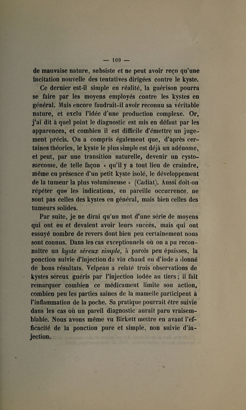 de mauvaise nature, subsiste et ne peut avoir reçu qu’une incitation nouvelle des tentatives dirigées contre le kyste. Ce dernier est-il simple en réalité, la guérison pourra se faire par les moyens employés contre les kystes en général. Mais encore faudrait-il avoir reconnu sa véritable nature, et exclu l’idée d’une production complexe. Or, j’ai dit à quel point le diagnostic est mis en défaut par les apparences, et combien il est difficile d’émettre un juge¬ ment précis. On a compris également que, d’après cer¬ taines théories, le kyste le plus simple est déjà un adénome, et peut, par une transition naturelle, devenir un cysto- sarcome, de telle façon « qu’il y a tout lieu de craindre, même en présence d’un petit kyste isolé, le développement de la tumeur la plus volumineuse » (Cadiat). Aussi doit-on répéter que les indications, en pareille occurrence, ne sont pas celles des kystes en général, mais bien celles des tumeurs solides. Par suite, je ne dirai qu’un mot d’une série de moyens qui ont eu et devaient avoir leurs succès, mais qui ont essuyé nombre de revers dont bien peu certainement nous sont connus. Dans les cas exceptionnels où on a pu recon- / naître un kyste séreux simple, à parois peu épaisses, la ponction suivie d’injection de vin chaud ou d’iode a donné de bons résultats. Velpeau a relaté trois observations de kystes séreux guéris par l’injection iodée au tiers ; il fait remarquer combien ce médicament limite son action, combien peu les parties saines de la mamelle participent à l’inflammation de la poche. Sa pratique pourrait être suivie dans les cas où un pareil diagnostic aurait paru vraisem¬ blable. Nous avons même vu Birkelt mettre en avant l’ef¬ ficacité de la ponction pure et simple, non suivie d’in¬ jection. %