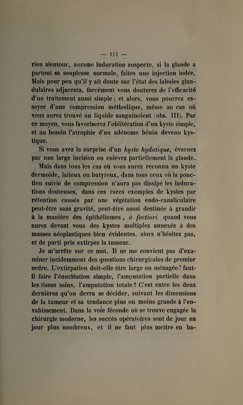 rien alentour, aucune induration suspecte, si la glande a partout sa souplesse normale, faites une injection iodée. Mais pour peu qu’il y ait doute sur l’état des lobules glan¬ dulaires adjacents, forcément vous douterez de l’efficacité d’un traitement aussi simple ; et alors, vous pourrez es¬ sayer d’une compression méthodique, même au cas où vous aurez trouvé un liquide sanguinolent (obs. III). Par ce moyen, vous favoriserez l’oblitération d’un kyste simple, et au besoin l’atrophie d’un adénome bénin devenu kys¬ tique. Si vous avez la surprise d’un kyste hydatique, évacuez par une large incision ou enlevez partiellement la glande. Mais dans tous les cas où vous aurez reconnu un kyste dermoïde, laiteux ou butyreux, dans tous ceux où la ponc¬ tion suivie de compression n’aura pas dissipé les indura¬ tions douteuses, dans ces rares exemples de kystes par rétention causés par une végétation endo-canaliculaire peut-être sans gravité, peut-être aussi destinée à grandir à la manière des épithéliomes , à fortiori quand vous aurez devant vous des kystes multiples annexés à des masses néoplastiques bien évidentes, alors n’hésitez pas, et de parti pris extirpez la tumeur. Je m'arrête sur ce mot. Il ne me convient pas d’exa¬ miner incidemment des questions chirurgicales de premier ordre. L’extirpation doit-elle être large ou ménagée? faut- il faire l’énucléation simple, l’amputation partielle dans les tissus sains, l’amputation totale? C’est entre les deux dernières qu’on devra se décider, suivant les dimensions de la tumeur et sa tendance plus ou moins grande à l’en¬ vahissement. Dans la voie féconde où se trouve engagée la chirurgie moderne, les succès opératoires sont de jour en jour plus nombreux, et il ne faut plus mettre en ba-