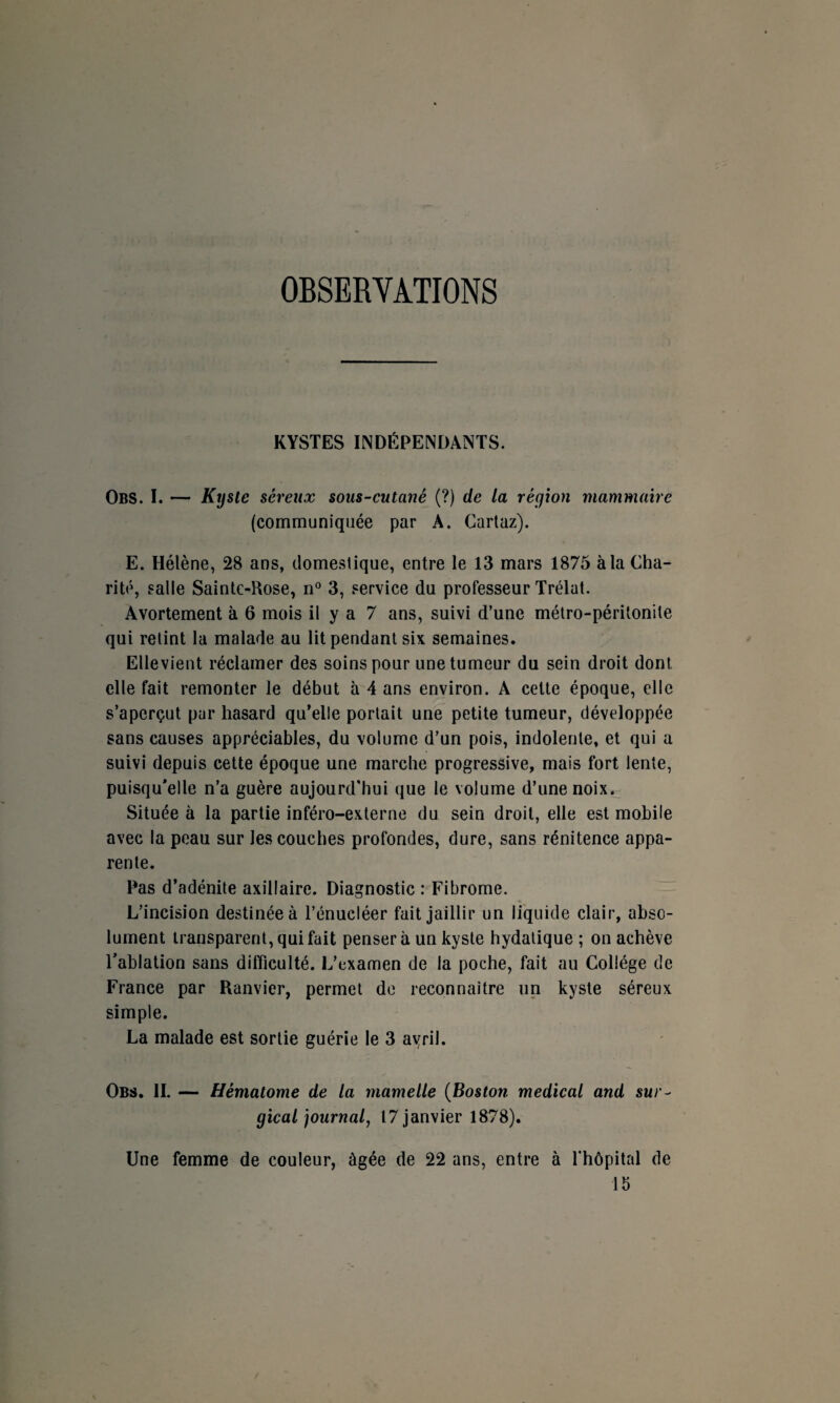 OBSERYATIONS KYSTES INDÉPENDANTS. Obs. I. — Kyste séreux sous-cutané (?) de la région mammaire (communiquée par A. Cartaz). E. Hélène, 28 ans, domestique, entre le 13 mars 1875 à la Cha¬ rité, salle Sainte-Rose, n° 3, service du professeur Trélat. Avortement à 6 mois il y a 7 ans, suivi d’une métro-péritonite qui retint la malade au lit pendant six semaines. Elle vient réclamer des soins pour une tumeur du sein droit dont elle fait remonter le début à 4 ans environ. A cette époque, elle s’aperçut par hasard qu’elle portait une petite tumeur, développée sans causes appréciables, du volume d’un pois, indolente, et qui a suivi depuis cette époque une marche progressive, mais fort lente, puisqu'elle n’a guère aujourd'hui que le volume d’une noix. Située à la partie inféro-externe du sein droit, elle est mobile avec la peau sur les couches profondes, dure, sans rénitence appa¬ rente. Pas d’adénite axillaire. Diagnostic : Fibrome. L’incision destinée à l’énucléer fait jaillir un liquide clair, abso¬ lument transparent, qui fait pensera un kyste hydatique ; on achève l'ablation sans difficulté. L’examen de la poche, fait au Collège de France par Ranvier, permet de reconnaître un kyste séreux simple. La malade est sortie guérie le 3 ayril. Obs. II. — Hématome de la mamelle (Boston medical and sur- gical journal, 17 janvier 1878). Une femme de couleur, âgée de 22 ans, entre à l hôpital de 15