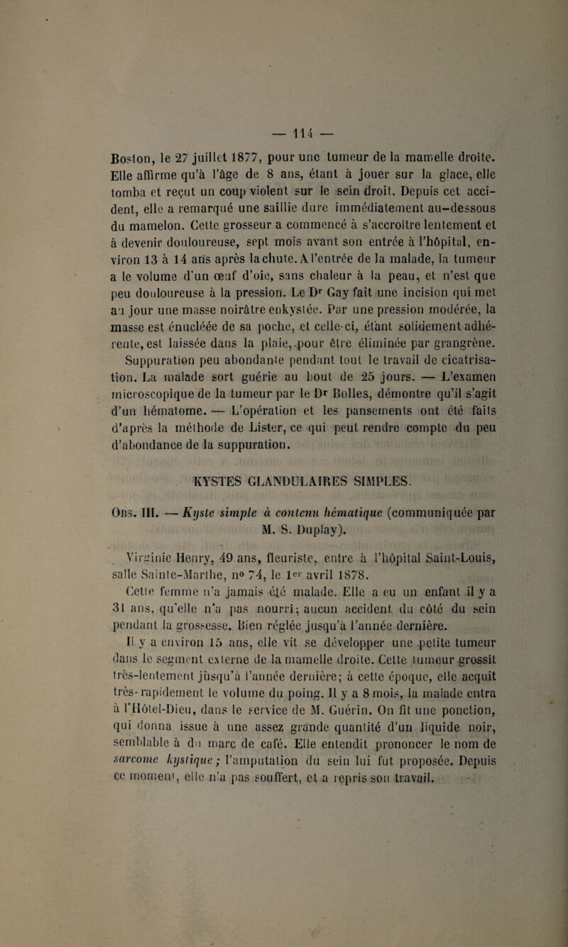 Boston, le 27 juillet 1877, pour une tumeur de la mamelle droite. Elle affirme qu’à l'âge de 8 ans, étant à jouer sur la glace, elle tomba et reçut un coup violent sur le sein droit. Depuis cet acci¬ dent, elle a remarqué une saillie dure immédiatement au-dessous du mamelon. Cette grosseur a commencé à s’accroître lentement et à devenir douloureuse, sept mois avant son entrée à l’hôpital, en¬ viron 13 à 14 ans après la chute. A l’entrée de la malade, la tumeur a le volume d’un œuf d’oie, sans chaleur à la peau, et n’est que peu douloureuse à la pression. Le Dr Gay fait une incision qui met au jour une masse noirâtre enkystée. Par une pression modérée, la masse est énucléée de sa poche, et celle-ci, étant solidement adhé¬ rente, est laissée dans la plaie, ,pour être éliminée par grangrène. Suppuration peu abondante pendant tout le travail de cicatrisa¬ tion. La malade sort guérie au bout de 25 jours. — L’examen microscopique de la tumeur par le Dr Bolles, démontre qu’il s’agit d’un hématome. — L’opération et les pansements ont été faits d’après la méthode de Lister, ce qui peut rendre compte du peu d’abondance de la suppuration. KYSTES GLANDULAIRES SIMPLES. Obs. III. —Kyste simple à contenu hématique (communiquée par M. S. Du play). Virginie Henry, 49 ans, fleuriste, entre à l’hôpital Saint-Louis, salle Sainte-Marthe, n° 74, le 1er avril 1878. (dette femme n’a jamais été malade. Elle a eu un enfant il y a 31 ans, qu’elle n’a pas nourri - aucun accident du côté du sein pendant la grossesse. Rien réglée jusqu’à l’année dernière. Il y a environ 15 ans, elle vit se développer une petite tumeur dans le segment externe de la mamelle droite. Celte tumeur grossit très-lentement jusqu’à l’année dernière; à cette époque, elle acquit très-rapidement te volume du poing. Il y a 8 mois, la malade entra à rilôtel-Dieu, dans le service de M. Guérin. On fit une ponction, qui donna issue à une assez grande quantité d’un liquide noir, semblable à du marc de café. Elle entendit prononcer le nom de sarcome kystique; l’amputation du sein lui fut proposée. Depuis ce moment, elle n’a pas souffert, et a repris sou travail.