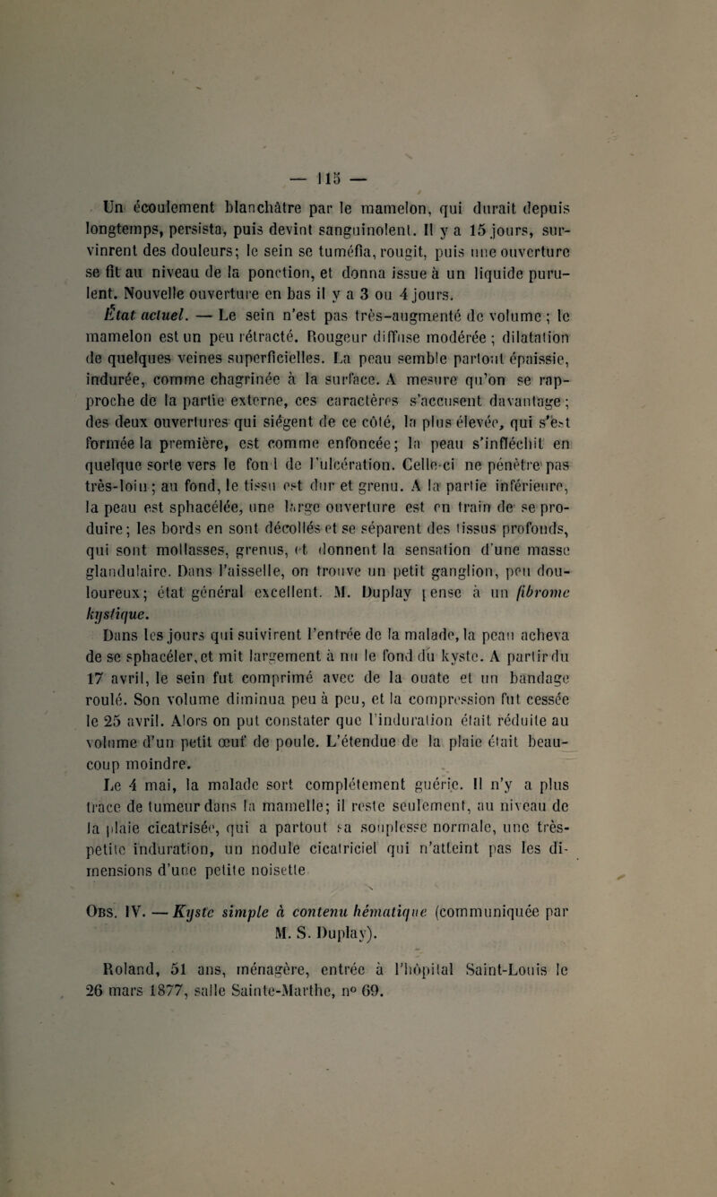 Un écoulement blanchâtre par le mamelon, qui durait depuis longtemps, persista, puis devint sanguinolent. Il y a 15 jours, sur¬ vinrent des douleurs; le sein se tuméfia, rougit, puis une ouverture se fit au niveau de la ponction, et donna issue à un liquide puru¬ lent. Nouvelle ouverture en bas il y a 3 ou 4 jours. État actuel. — Le sein n’est pas très-augmenté de volume ; le mamelon est un peu rétracté. Rougeur diffuse modérée; dilatation de quelques veines superficielles. La peau semble partout épaissie, indurée, comme chagrinée à la surface. A mesure qu’on se rap¬ proche de la partie externe, ces caractères s’accusent davantage ; des deux ouvertures qui siègent de ce côté, la plus élevée, qui s'est formée la première, est comme enfoncée; la peau s’infléchit en quelque sorte vers le fond de l’ulcération. Celle-ci ne pénètre pas très-loin ; au fond, le tissu est dur et grenu. À la partie inférieure, la peau est sphacélée, une large ouverture est en train de se pro¬ duire; les bords en sont décollés et se séparent des tissus profonds, qui sont mollasses, grenus, et donnent la sensation d’une masse glandulaire. Dans l’aisselle, on trouve un petit ganglion, peu dou¬ loureux; état général excellent. M. Duplay | ensc à un fibrome kystique. Dans les jours qui suivirent l’entrée de la malade, la peau acheva de se sphacéler,et mit largement à nu le fond du kyste. A partir du 17 avril, le sein fut comprimé avec de la ouate et un bandage roulé. Son volume diminua peu à peu, et la compression fut cessée le 25 avril. Alors on put constater que l'induration était réduite au volume d’un petit œuf de poule. L’étendue de la plaie était beau¬ coup moindre. Le 4 mai, la malade sort complètement guérie. Il n’y a plus trace de tumeur dans la mamelle; il reste seulement, au niveau de la plaie cicatrisée, qui a partout sa souplesse normale, une très- petite induration, un nodule cicatriciel qui n’atteint pas les di¬ mensions d’une petite noisette N Obs. IV. —Kyste simple à contenu hématique (communiquée par M. S. Duplay). Roland, 51 ans, ménagère, entrée à l'hôpital Saint-Louis le 26 mars 1877, salle Sainte-Marthe, n° 69.