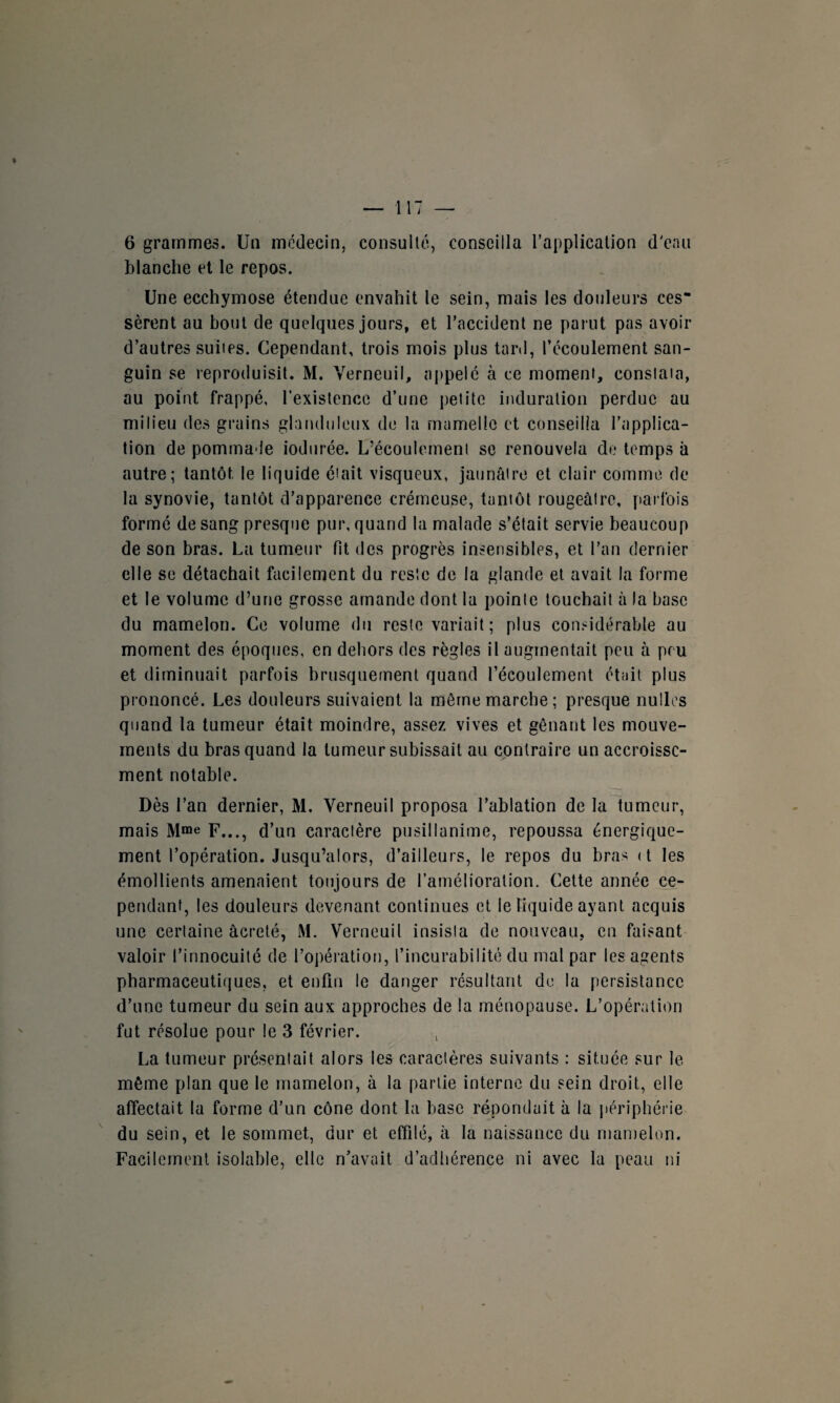 blanche et le repos. Une ecchymose étendue envahit le sein, mais les douleurs ces¬ sèrent au bout de quelques jours, et l’accident ne parut pas avoir d’autres suiies. Cependant, trois mois plus tard, l’écoulement san¬ guin se reproduisit. M. Verneuil, appelé à ce moment, conslaia, au point frappé, l’existence d’une petite induration perdue au milieu des grains glanduleux de la mamelle et conseilla l’applica¬ tion de pommale iodurée. L’écoulement se renouvela de temps à autre; tantôt, le liquide était visqueux, jaunâtre et clair comme de la synovie, tantôt d’apparence crémeuse, tantôt rougeâtre, parfois formé de sang presque pur, quand la malade s’était servie beaucoup de son bras. La tumeur fit des progrès insensibles, et l’an dernier elle se détachait facilement du reste de la glande et avait la forme et le volume d’une grosse amande dont la pointe louchait à la base du mamelon. Ce volume du reste variait ; plus considérable au moment des époques, en dehors des règles il augmentait peu à peu et diminuait parfois brusquement quand l’écoulement ét;iit plus prononcé. Les douleurs suivaient la même marche; presque nulles quand la tumeur était moindre, assez vives et gênant les mouve¬ ments du bras quand la tumeur subissait au contraire un accroisse¬ ment notable. Dès l’an dernier, M. Verneuil proposa l’ablation de la tumeur, mais Mme F..., d’un caractère pusillanime, repoussa énergique¬ ment l’opération. Jusqu’alors, d’ailleurs, le repos du bras <t les émollients amenaient toujours de l’amélioration. Cette année ce¬ pendant, les douleurs devenant continues et le liquide ayant acquis une certaine âcreté, M. Verneuil insista de nouveau, en faisant valoir l’innocuité de l’opération, l’incurabilité du mal par les agents pharmaceutiques, et enfin le danger résultant de la persistance d’une tumeur du sein aux approches de la ménopause. L’opération fut résolue pour le 3 février. , La tumeur présentait alors les caractères suivants : située sur le même plan que le mamelon, à la partie interne du sein droit, elle affectait la forme d’un cône dont la base répondait à la périphérie du sein, et le sommet, dur et effilé, à la naissance du mamelon. Facilement isolable, elle n’avait d’adhérence ni avec la peau ni