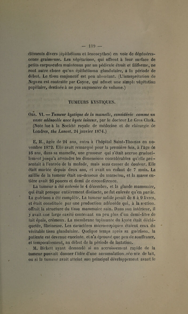 éléments divers (épithélium et leucocythes) en voie de dégénéres¬ cence graisseuse. Les végétations, qui offrent à leur surface de petits corpuscules maintenus par un pédicule étroit et filiforme, ne sont autre chose qu’un épithélioma glandulaire, à la période de début. Le tissu conjonctif est peu abondant. (L’interprétation de Nepveu est contestée par Coyne, qui admet une simple végétation papillaire, destinée à ne pas augmenter de volume.) TUMEURS KYSTIQUES. » Obs. VI. — Tumeur kystique de la mamelle, considérée comme un vaste adènocèle avec kyste laiteux, par le docteur Le Gros Clark. (Note lue à la Société royale de médecine et de chirurgie de Londres, the Lancet, 24 janvier 1874.) E. H., âgée de 24 ans, entra à l’hôpital Saint-Thomas en no¬ vembre 1872. Elle avait remarqué pour la première fois, à l’âge de 16 ans, dans sa mamelle, une grosseur qui s’était accrue graduel¬ lement jusqu’à atteindre les dimensions considérables qu’elle pré¬ sentait à l’entrée de la malade, mais sans causer de douleur. Elle était mariée depuis deux ans, et avait un enfant de 7 mois. La saillie de la tumeur était au-dessous du mamelon, et la masse en¬ tière avait 26 pouces et demi de circonférence. La tumeur a été enlevée le 4 décembre, et la glande mammaire, qui était presque entièrement distincte, ne fut enlevée qu’en pariie. La guérison a été complète. La tumeur solide pesait de 8 à 9 livres, et était constituée par une production adénoïde qui, à la section. / offrait la structure du tissu mammaire sain. Dans son intérieur, il y avait une large cavité contenant un peu plus d’un demi-litre de lait épais, crémeux. La membrane tapissante du kyste était déchi¬ quetée, fibrineuse. Les caractères microscopiques étaient ceux du véritable tissu glandulaire. Quelque temps après sa guérison, la patiente est devenue enceinte, et n’a éprouvé que peu de souffrance, et temporairement, au début de la période de lactation. M. Birkett ayant demandé si un accroissement rapide de la tumeur pouvait donner l’idée d’une accumulation récente de lait, ou si la tumeur avait atteint son principal développement avant le