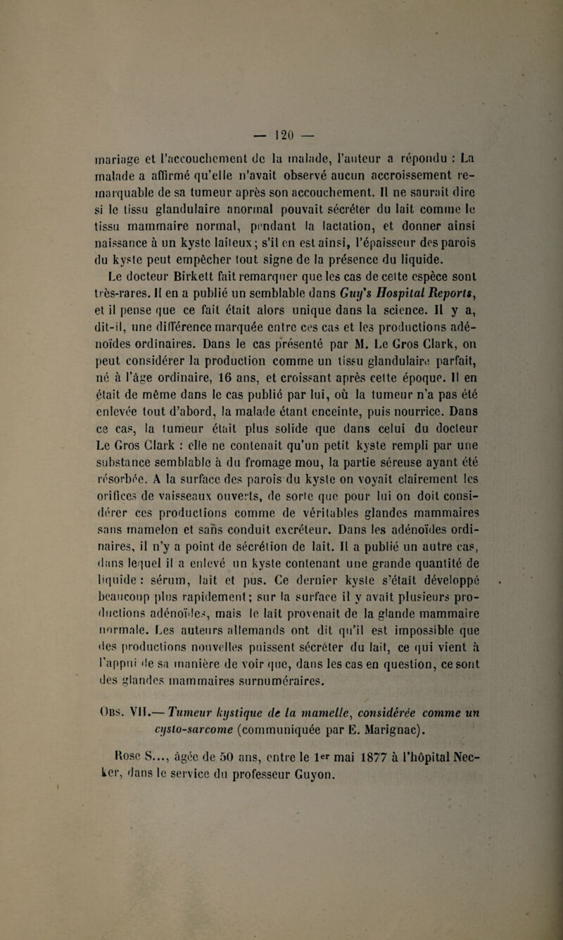 mariage et l’accouchement de la malade, l’auteur a répondu : La malade a affirmé qu’elle n’avait observé aucun accroissement re¬ marquable de sa tumeur après son accouchement. Il ne saurait dire si le tissu glandulaire anormal pouvait sécréter du lait comme le tissu mammaire normal, pendant la lactation, et donner ainsi naissance à un kyste laiieux; s’il en est ainsi, l’épaisseur des parois du kyste peut empêcher tout signe de la présence du liquide. Le docteur Birkett fait remarquer que les cas de celte espèce sont très-rares. II en a publié un semblable dans Ginfs Hospital Reports, et il pense que ce fait était alors unique dans la science. Il y a, dit-il, une différence marquée entre ces cas et les productions adé¬ noïdes ordinaires. Dans le cas présenté par M. Le Gros Clark, on peut considérer la production comme un tissu glandulaire parfait, né à l’âge ordinaire, 16 ans, et croissant après cette époque. II en était de même dans le cas publié par lui, où la tumeur n’a pas été enlevée tout d’abord, la malade étant enceinte, puis nourrice. Dans ce cas, la tumeur était plus solide que dans celui du docteur Le Gros Clark : elle ne contenait qu’un petit kyste rempli par une substance semblable à du fromage mou, la partie séreuse ayant été résorbée. A la surface des parois du kyste on voyait clairement les orifices de vaisseaux ouverts, de sorte que pour lui on doit consi¬ dérer ces productions comme de véritables glandes mammaires sans mamelon et sans conduit excréteur. Dans les adénoïdes ordi¬ naires, il n’y a point de sécrétion de lait. Il a publié un autre cas, dans lequel il a enlevé un kyste contenant une grande quantité de liquide: sérum, lait et pus. Ce dernier kyste s’était développé beaucoup plus rapidement; sur la surface il y avait plusieurs pro¬ ductions adénoïdes, mais le lait provenait de la glande mammaire normale. Les auteurs allemands ont dit qu’il est impossible que des productions nouvelles puissent sécréter du lait, ce qui vient à l’appui de sa manière de voir que, dans les cas en question, ce sont des glandes mammaires surnuméraires. Obs. VIL—Tumeur kystique de la mamelle, considérée comme un cyslo-sarcome (communiquée par E. Marignac). Kosc S..., âgée de 50 ans, entre le 1er mai 1877 à l’hôpital Nec- ker, dans le service du professeur Guyon.