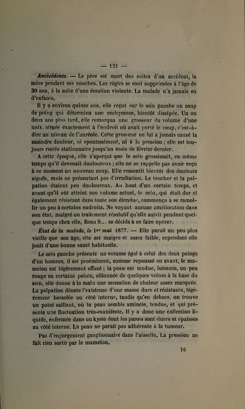 Antécédents. — Le père est mort des suites d’un accident, la mère pendant ses couches. Les règles se sont supprimées à l’âge de 30 ans, à la suite d’une émotion violente. La malade n’a jamais eu d’enfanis. 11 y a environ quinze ans, elle reçut sur le sein gauche un coup de poing qui détermina une ecchymose, bientôt dissipée. Un ou deux ans plus tard, elle remarqua une grosseur du volume d’une noix, située exactement à l’endroit où avait porté le coup, c’est-à- dire au niveau de l’auréole. Cette grosseur ne lui a jamais causé la moindre douleur, ni spontanément, ni à la pression ; elle est tou¬ jours restée stationnaire jusqu’au mois de février dernier. A cette époque, elle s’aperçut que le sein grossissait, en même temps qu’il devenait douloureux ; elle ne se rappelle pas avoir reçu à ce moment un nouveau coup. Elle ressentit bientôt des douleurs aiguës, mais ne présentant pas d’irradiation. Le toucher et la pal¬ pation étaient peu douloureux. Au bout d’un certain temps, et avant qu’il eût atteint son volume actuel, le sein, qui était dur et également résistant dans toute son étendue, commença à se ramol¬ lir un peu à certains endroits. Ne voyant aucune amélioration dans son état, malgré un traitement résolutif qu’elle suivit pendant quel¬ que temps chez elle, Rosa S... se décida à se faire opérer. État de la malade, le l«T mai 1877. — Elle paraît un peu plus vieille que son âge, elle est maigre et assez faible, cependant elle jouit d’une bonne santé habituelle. Le sein gauche présente un volume égal à celui des deux poings d’un homme, il est proéminent, comme repoussé en avant, le ma¬ melon est légèrement effacé ; la peau est tendue, luisante, un peu rouge en certains points, sillonnée de quelques veines à la base du sein, elle donne à la main une sensation de chaleur assez marquée. La palpation dénote l’existence d’une masse dure et résistante, légè¬ rement bosselée au côté interne, tandis qu’en dehors, on trouve un point saillant, où la peau semble amincie, tendue, et qui pré¬ sente une fluctuation très-manifeste. Il y a donc une collection li¬ quide, enfermée dans un kyste dont les parois sont dures et épaisses au côté interne. La peau ne paraît pas adhérente à la tumeur. Pas d’engorgement ganglionnaire dans l’aisselle. La pression ne fait rien sortir par le mamelon. 16