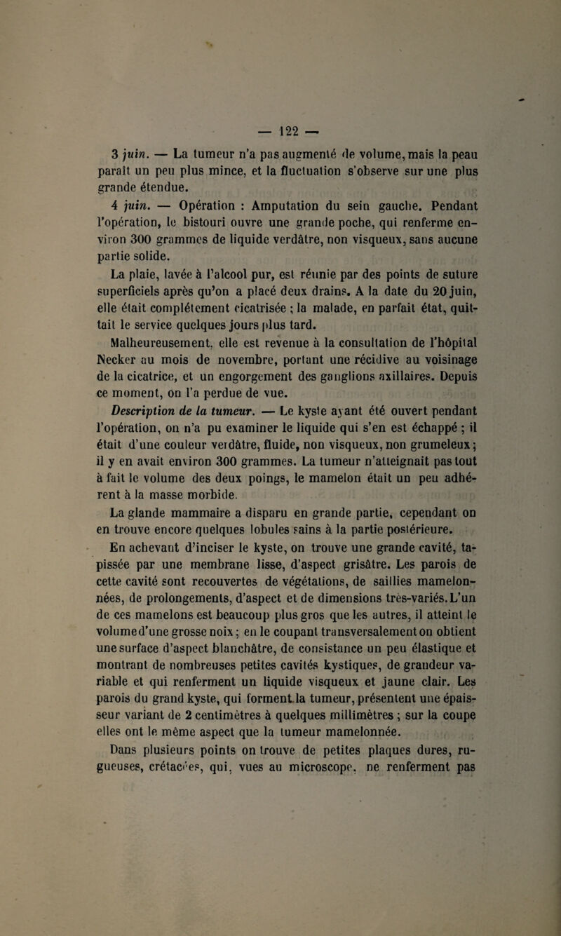 3 juin. — La tumeur n’a pas augmenté de volume, mais la peau paraît un peu plus mince, et la fluctuation s’observe sur une plus grande étendue. 4 juin. — Opération : Amputation du sein gauche. Pendant l’opération, le bistouri ouvre une grande poche, qui renferme en¬ viron 300 grammes de liquide verdâtre, non visqueux, sans aucune partie solide. La plaie, lavée à l’alcool pur, est réunie par des points de suture superficiels après qu’on a placé deux drains. A la date du 20 juin, elle était complètement cicatrisée ; la malade, en parfait état, quit¬ tait le service quelques jours plus tard. Malheureusement, elle est revenue à la consultation de l’hôpital Necker au mois de novembre, portant une récidive au voisinage de la cicatrice, et un engorgement des ganglions axillaires. Depuis ce moment, on l’a perdue de vue. Description de la tumeur. — Le kyste ayant été ouvert pendant l’opération, on n’a pu examiner le liquide qui s’en est échappé ; il était d’une couleur verdâtre, fluide, non visqueux, non grumeleux; il y en avait environ 300 grammes. La tumeur n’atteignait pas tout à fait le volume des deux poings, le mamelon était un peu adhé¬ rent à la masse morbide. La glande mammaire a disparu en grande partie, cependant on en trouve encore quelques lobules sains à la partie postérieure. En achevant d’inciser le kyste, on trouve une grande cavité, ta¬ pissée par une membrane lisse, d’aspect grisâtre. Les parois de cette cavité sont recouvertes de végétations, de saillies mamelon¬ nées, de prolongements, d’aspect et de dimensions très-variés. L’un de ces mamelons est beaucoup plus gros que les autres, il atteint le volume d’une grosse noix ; en le coupant transversalement on obtient une surface d’aspect blanchâtre, de consistance un peu élastique et montrant de nombreuses petites cavités kystiques, de grandeur va¬ riable et qui renferment un liquide visqueux et jaune clair. Les parois du grand kyste, qui formentla tumeur, présentent une épais¬ seur variant de 2 centimètres à quelques millimètres ; sur la coupe elles ont le même aspect que la tumeur mamelonnée. Dans plusieurs points on trouve de petites plaques dures, ru¬ gueuses, crétacées, qui, vues au microscope, ne renferment pas