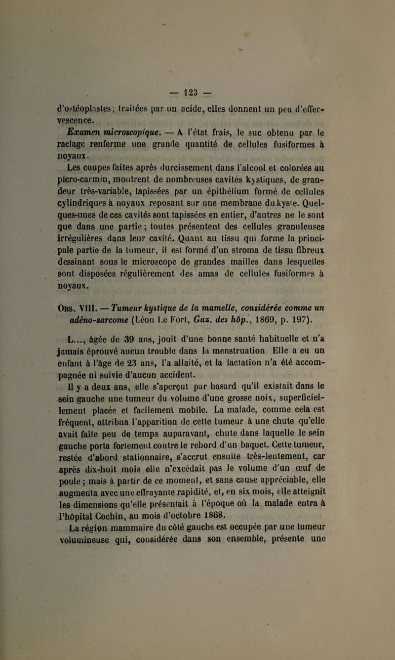 tf’ostéoplastes; traitées par un acide, elles donnent un peu d’effer¬ vescence. Examen microscopique. — A l’état frais, le suc obtenu par le raclage renferme une grande quantité de cellules fusiformes à noyaux. Les coupes faites après durcissement dans l’alcool et colorées au picro-carmin, montrent de nombreuses cavités kystiques, de gran¬ deur très-variable, tapissées par un épithélium formé de cellules cylindriques à noyaux reposant sur une membrane du kyste. Quel¬ ques-unes de ces cavités sont tapissées en entier, d’autres ne le sont que dans une partie ; toutes présentent des cellules granuleuses irrégulières dans leur cavité. Quant au tissu qui forme la princi¬ pale partie de la tumeur, il est formé d’un stroma de tissu fibreux dessinant sous le microscope de grandes mailles dans lesquelles sont disposées régulièrement des amas de cellules fusiformes à noyaux. Obs. VIII. —Tumeur kystique de la mamelle, considérée comme un adéno-sarcome (Léon Le Fort, Gaz. des hôp., 1869, p. 197). L..., âgée de 39 ans, jouit d’une bonne santé habituelle et n’a jamais éprouvé aucun trouble dans la menstruation Elle a eu un enfant à l’âge de 23 ans, l’a allaité, et la lactation n'a été accom¬ pagnée ni suivie d’aucun accident. Il y a deux ans, elle s’aperçut par hasard qu’il existait dans le sein gauche une tumeur du volume d’une grosse noix, superficiel¬ lement placée et facilement mobile. La malade, comme cela est fréquent, attribua l’apparition de cette tumeur à une chute qu’elle avait faite peu de temps auparavant, chute dans laquelle le sein gauche porta fortement contre le rebord d’un baquet. Cette tumeur, restée d’abord stationnaire, s’accrut ensuite très-lentement, car après dix-huit mois elle n’excédait pas le volume d’un œuf de poule ; mais à partir de ce moment, et sans cause appréciable, elle augmenta avec une effrayante rapidité, et, en six mois, elle atteignit les dimensions qu’elle présentait à l’époque où la malade entra à l’hôpital Cochin, au mois d’octobre 1868. La région mammaire du côté gauche est occupée par une tumeur volumineuse qui, considérée dans son ensemble, présente une