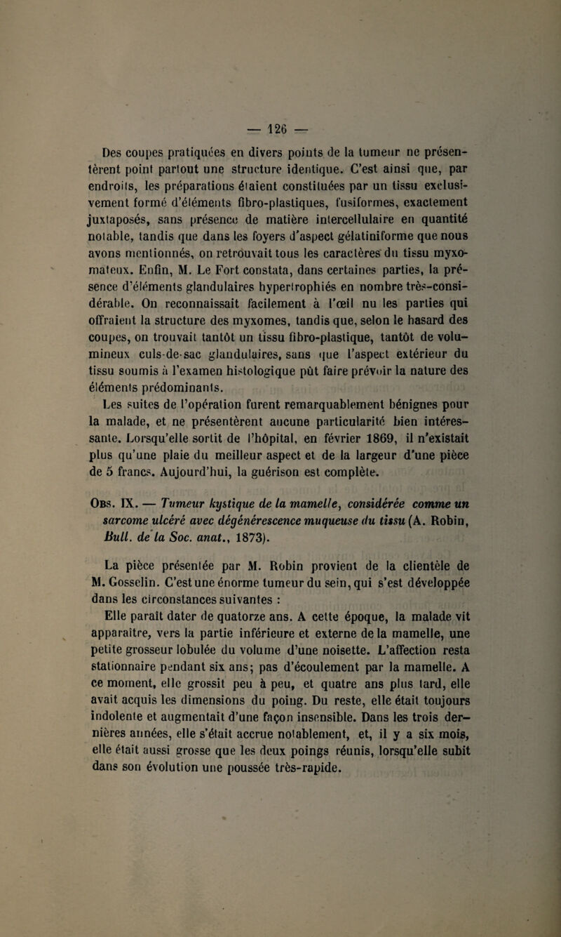 Des coupes pratiquées en divers points de la tumeur ne présen¬ tèrent point partout une structure identique. C’est ainsi que, par endroits, les préparations étaient constituées par un tissu exclusi¬ vement formé d’éléments fibro-plastiques, fusiformes, exactement juxtaposés, sans présence de matière intercellulaire en quantité notable, tandis que dans les foyers d'aspect gélatiniforme que nous avons mentionnés, on retrouvait tous les caractères du tissu myxo- matcux. Enfin, M. Le Fort constata, dans certaines parties, la pré¬ sence d’éléments glandulaires hypertrophiés en nombre très-consi¬ dérable. On reconnaissait facilement à l’œil nu les parties qui offraient la structure des myxomes, tandis que, selon le hasard des coupes, on trouvait tantôt un tissu fibro-plastique, tantôt de volu¬ mineux culs-de-sac glandulaires, sans que l’aspect extérieur du tissu soumis à l’examen histologique pût faire prévoir la nature des éléments prédominants. Les suites de l’opération furent remarquablement bénignes pour la malade, et ne présentèrent aucune particularité bien intéres¬ sante. Lorsqu’elle sortit de l’hôpital, en février 1869, il n’existait plus qu’une plaie du meilleur aspect et de la largeur d’une pièce de 5 francs. Aujourd’hui, la guérison est complète. Obs. IX. — Tumeur kystique de ta mamelle, considérée comme un sarcome ulcéré avec dégénérescence muqueuse du tissu (A. Robin, Bull, de la Soc. anat., 1873). La pièce présentée par M. Robin provient de la clientèle de M. Gosselin. C’est une énorme tumeur du sein, qui s’est développée dans les circonstances suivantes : Elle paraît dater de quatorze ans. A cette époque, la malade vit apparaître, vers la partie inférieure et externe delà mamelle, une petite grosseur lobulée du volume d’une noisette. L’affection resta stationnaire pendant six ans; pas d’écoulement par la mamelle. A ce moment, elle grossit peu à peu, et quatre ans plus tard, elle avait acquis les dimensions du poing. Du reste, elle était toujours indolente et augmentait d’une façon insensible. Dans les trois der¬ nières années, elle s’était accrue notablement, et, il y a six mois, elle était aussi grosse que les deux poings réunis, lorsqu’elle subit dans son évolution une poussée très-rapide.