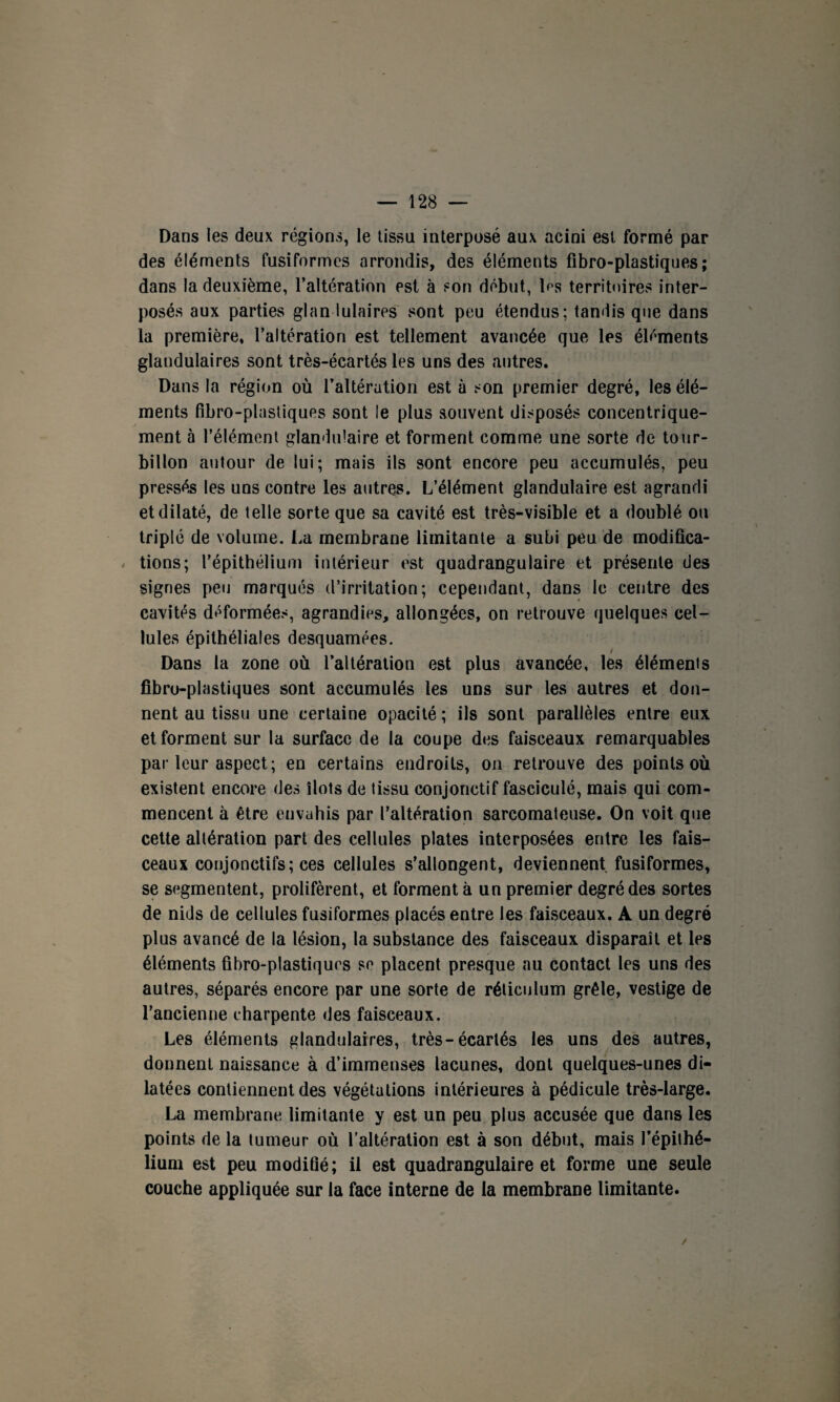 Dans les deux régions, le tissu interposé aux acini est formé par des éléments fusiformes arrondis, des éléments fibro-plastiques; dans la deuxième, l’altération est à son début, les territoires inter¬ posés aux parties glan iulaires sont peu étendus; tandis que dans la première, l’altération est tellement avancée que les éléments glandulaires sont très-écartés les uns des autres. Dans la région où l’altération est à son premier degré, les élé¬ ments fibro-plastiques sont le plus souvent disposés concentrique¬ ment à l’élément glandulaire et forment comme une sorte de tour¬ billon autour de lui; mais ils sont encore peu accumulés, peu pressés les uns contre les autres. L’élément glandulaire est agrandi et dilaté, de telle sorte que sa cavité est très-visible et a doublé ou triplé de volume. La membrane limitante a subi peu de modifica¬ tions; l’épithélium intérieur est quadrangulaire et présente des signes peu marqués d’irritation; cependant, dans le centre des cavités déformées, agrandies, allongées, on retrouve quelques cel¬ lules épithéliales desquamées. Dans la zone où l’altération est plus avancée, les éléments fibro-plastiques sont accumulés les uns sur les autres et don¬ nent au tissu une certaine opacité ; ils sont parallèles entre eux et forment sur la surface de la coupe des faisceaux remarquables par leur aspect; en certains endroits, on retrouve des points où existent encore des îlots de tissu conjonctif fasciculé, mais qui com¬ mencent à être envahis par l’altération sarcomateuse. On voit que cette altération part des cellules plates interposées entre les fais¬ ceaux conjonctifs; ces cellules s’allongent, deviennent fusiformes, se segmentent, prolifèrent, et forment à un premier degré des sortes de nids de cellules fusiformes placés entre les faisceaux. A un degré plus avancé de la lésion, la substance des faisceaux disparaît et les éléments fibro-plastiques se placent presque nu contact les uns des autres, séparés encore par une sorte de réticulum grêle, vestige de l’ancienne charpente des faisceaux. Les éléments glandulaires, très-écartés les uns des autres, donnent naissance à d’immenses lacunes, dont quelques-unes di¬ latées contiennent des végétations intérieures à pédicule très-large. La membrane limitante y est un peu plus accusée que dans les points de la tumeur où l’altération est à son début, mais l’épithé¬ lium est peu modifié; il est quadrangulaire et forme une seule couche appliquée sur la face interne de la membrane limitante. /