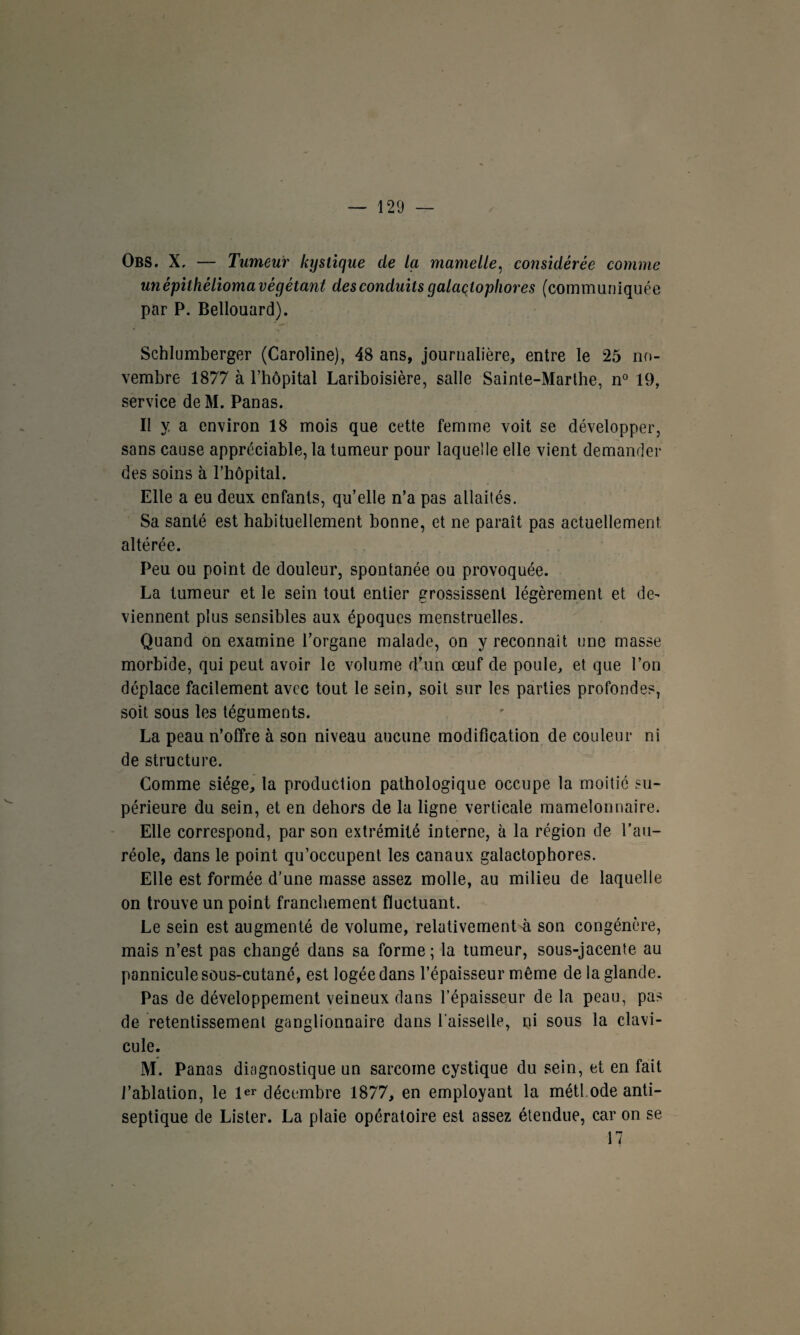 Obs. X, — Tumeur kystique de la mamelle, considérée comme unépilhéliomavégétant des conduits galaçtopliores (communiquée par P. Bellouard). Schlumberger (Caroline), 48 ans, journalière, entre le 25 no¬ vembre 1877 à l’hôpital Lariboisière, salle Sainte-Marthe, n° 19, service deM. Panas. II y a environ 18 mois que cette femme voit se développer, sans cause appréciable, la tumeur pour laquelle elle vient demander des soins à l’hôpital. Elle a eu deux enfants, qu’elle n’a pas allaités. Sa santé est habituellement bonne, et ne paraît pas actuellement altérée. Peu ou point de douleur, spontanée ou provoquée. La tumeur et le sein tout entier grossissent légèrement et de¬ viennent plus sensibles aux époques menstruelles. Quand on examine l’organe malade, on y reconnaît une masse morbide, qui peut avoir le volume d’un œuf de poule, et que l’on déplace facilement avec tout le sein, soit sur les parties profondes, soit sous les téguments. La peau n’offre à son niveau aucune modification de couleur ni de structure. Comme siège, la production pathologique occupe la moitié su¬ périeure du sein, et en dehors de la ligne verticale mamelonnaire. Elle correspond, par son extrémité interne, à la région de l’au¬ réole, dans le point qu’occupent les canaux galactophores. Elle est formée d’une masse assez molle, au milieu de laquelle on trouve un point franchement fluctuant. Le sein est augmenté de volume, relativement^ son congénère, mais n’est pas changé dans sa forme; la tumeur, sous-jacente au pannicule sous-cutané, est logée dans l’épaisseur même de la glande. Pas de développement veineux dans l’épaisseur de la peau, pas de retentissement ganglionnaire dans l’aisselle, ni sous la clavi¬ cule. M. Panas diagnostique un sarcome cystique du sein, et en fait l’ablation, le 1er décembre 1877, en employant la métl ode anti¬ septique de Lister. La plaie opératoire est assez étendue, car on se 17