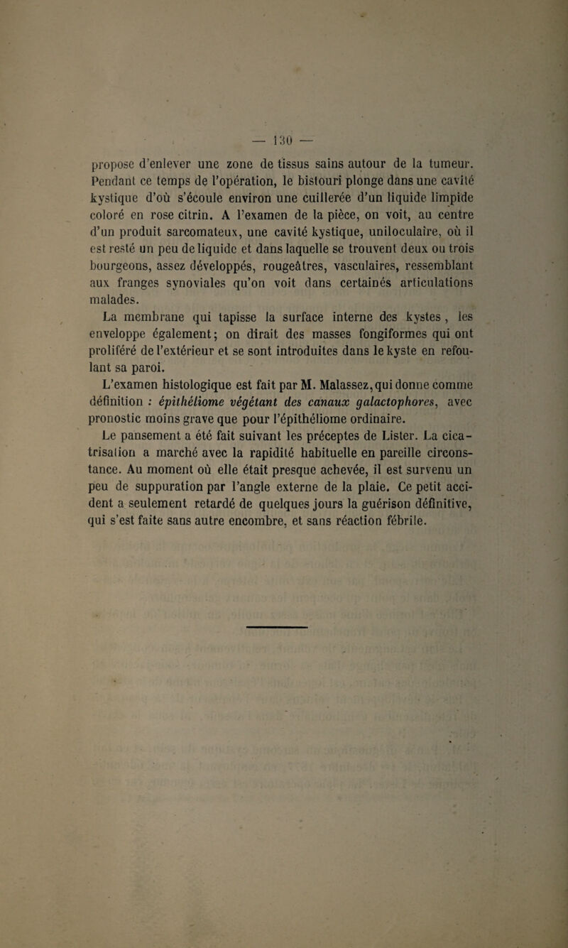 propose d’enlever une zone de tissus sains autour de la tumeur. Pendant ce temps de l’opération, le bistouri plonge dans une cavité kystique d’où s’écoule environ une cuillerée d’un liquide limpide coloré en rose citrin. A l’examen de la pièce, on voit, au centre d’un produit sarcomateux, une cavité kystique, uniloculaire, où il est resté un peu de liquide et dans laquelle se trouvent deux ou trois bourgeons, assez développés, rougeâtres, vasculaires, ressemblant aux franges synoviales qu’on voit dans certainés articulations malades. La membrane qui tapisse la surface interne des kystes , les enveloppe également; on dirait des masses fongiformes qui ont proliféré de l’extérieur et se sont introduites dans le kyste en refou¬ lant sa paroi. L’examen histologique est fait parM. Malassez,qui donne comme définition : épithéliome végétant des canaux galactophores, avec pronostic moins grave que pour l’épithéliome ordinaire. Le pansement a été fait suivant les préceptes de Lister. La cica¬ trisa lion a marché avec la rapidité habituelle en pareille circons¬ tance. Au moment où elle était presque achevée, il est survenu un peu de suppuration par l’angle externe de la plaie. Ce petit acci¬ dent a seulement retardé de quelques jours la guérison définitive, qui s’est faite sans autre encombre, et sans réaction fébrile.