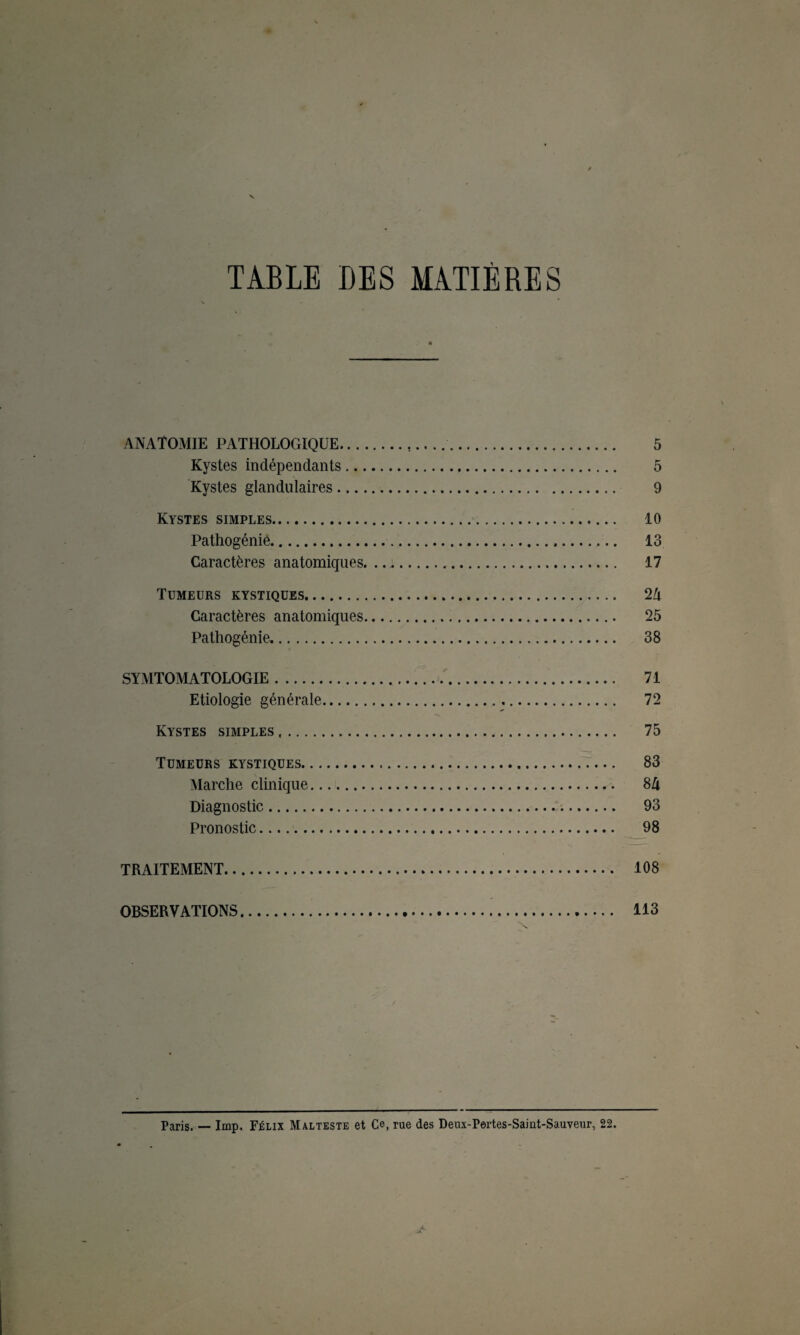 TABLE DES MATIÈRES ANATOMIE PATHOLOGIQUE.,.. ... 5 Kystes indépendants. 5 Kystes glandulaires. 9 Kystes simples. 10 Pathogénie. 13 Caractères anatomiques. ... 17 Tumeurs kystiques. 2A Caractères anatomiques. 25 Pathogénie. 38 SYA1TOMATOLOGIE. 71 Etiologie générale. 72 Kystes simples. 75 Tumeurs kystiques. 83 Marche clinique. 8A Diagnostic. 93 Pronostic. 98 TRAITEMENT. 108 OBSERVATIONS. 113 Paris. — lmp. Félix Malteste et Ce, rue des Deux-Pertes-Saint-Sauveur, 22.