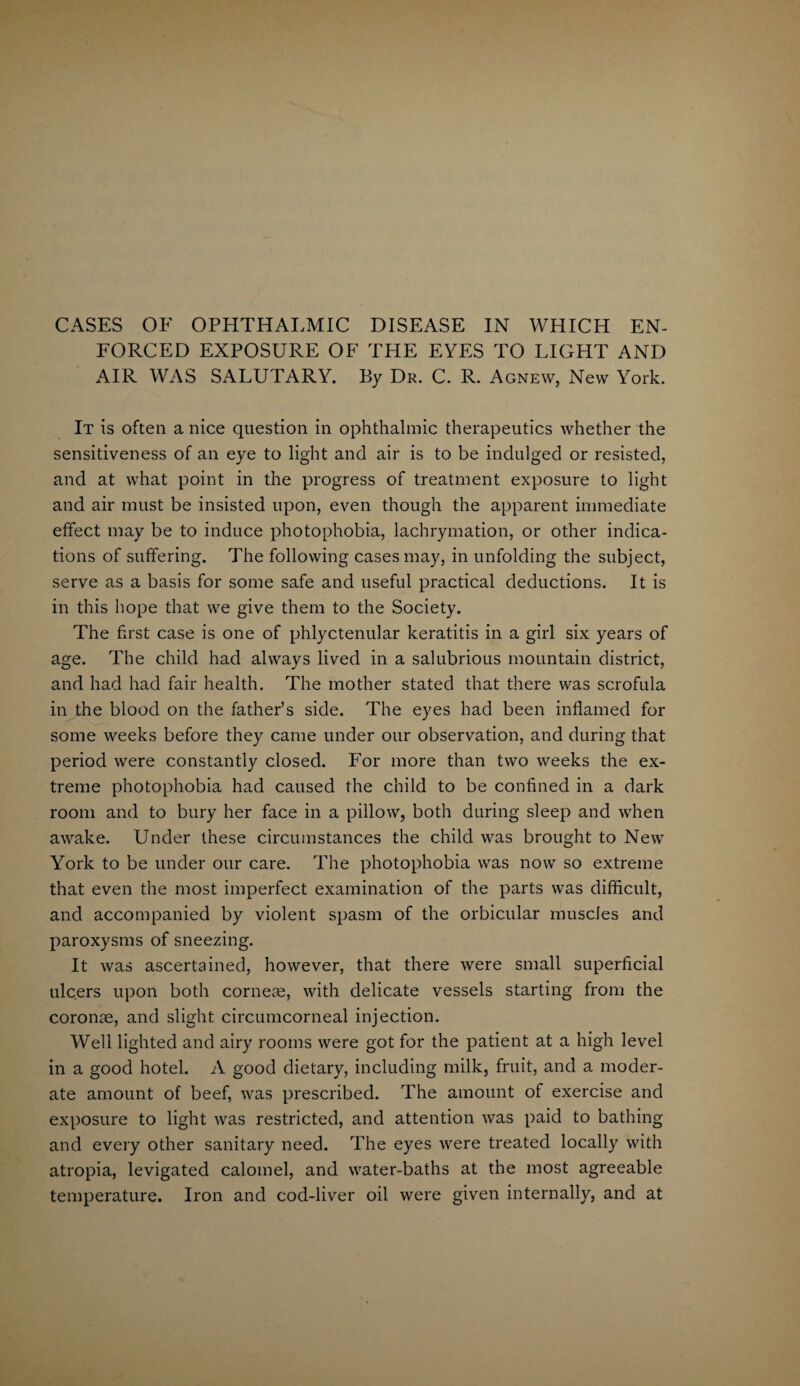 CASES OF OPHTHALMIC DISEASE IN WHICH EN¬ FORCED EXPOSURE OF THE EYES TO LIGHT AND AIR WAS SALUTARY. By Dr. C. R. Agnew, New York. It is often a nice question in ophthalmic therapeutics whether the sensitiveness of an eye to light and air is to be indulged or resisted, and at what point in the progress of treatment exposure to light and air must be insisted upon, even though the apparent immediate effect may be to induce photophobia, lachrymation, or other indica¬ tions of suffering. The following cases may, in unfolding the subject, serve as a basis for some safe and useful practical deductions. It is in this hope that we give them to the Society. The first case is one of phlyctenular keratitis in a girl six years of age. The child had always lived in a salubrious mountain district, and had had fair health. The mother stated that there was scrofula in the blood on the father’s side. The eyes had been inflamed for some weeks before they came under our observation, and during that period were constantly closed. For more than two weeks the ex¬ treme photophobia had caused the child to be confined in a dark room and to bury her face in a pillow, both during sleep and when awake. Under these circumstances the child was brought to New York to be under our care. The photophobia was now so extreme that even the most imperfect examination of the parts was difficult, and accompanied by violent spasm of the orbicular muscles and paroxysms of sneezing. It was ascertained, however, that there were small superficial ulcers upon both corneas, with delicate vessels starting from the coronae, and slight circumcorneal injection. Well lighted and airy rooms were got for the patient at a high level in a good hotel. A good dietary, including milk, fruit, and a moder¬ ate amount of beef, was prescribed. The amount of exercise and exposure to light was restricted, and attention was paid to bathing and every other sanitary need. The eyes were treated locally with atropia, levigated calomel, and water-baths at the most agreeable temperature. Iron and cod-liver oil were given internally, and at