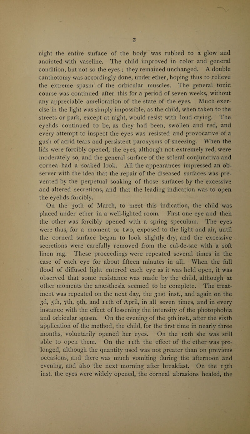 night the entire surface of the body was rubbed to a glow and anointed with vaseline. The child improved in color and general condition, but not so the eyes ; they remained unchanged. A double canthotomy was accordingly done, under ether, hoping thus to relieve the extreme spasm of the orbicular muscles. The general tonic course was continued after this for a period of seven weeks, without any appreciable amelioration of the state of the eyes. Much exer¬ cise in the light was simply impossible, as the child, when taken to the streets or park, except at night, would resist with loud crying. The eyelids continued to be, as they had been, swollen and red, and every attempt to inspect the eyes was resisted and provocative of a gush of acrid tears and persistent paroxysms of sneezing. When the lids were forcibly opened, the eyes, although not extremely red, were moderately so, and the general surface of the scleral conjunctiva and cornea had a soaked look. All the appearances impressed an ob¬ server with the idea that the repair of the diseased surfaces was pre¬ vented by the perpetual soaking of those surfaces by the excessive and altered secretions, and that the leading indication was to open the eyelids forcibly. On the 30th of March, to meet this indication, the child was placed under ether in a well-lighted room. First one eye and then the other was forcibly opened with a spring speculum. The eyes were thus, for a moment or two, exposed to the light and air, until the corneal surface began to look slightly dry, and the excessive secretions were carefully removed from the cul-de-sac with a soft linen rag. These proceedings were repeated several times in the case of each eye for about fifteen minutes in all. When the full flood of diffused light entered each eye as it was held open, it was observed that some resistance was made by the child, although at other moments the anaesthesia seemed to be complete. The treat¬ ment was repeated on the next day, the 31st inst., and again on the 3d, 5th, 7th, 9th, and nth of April, in all seven times, and in every instance with the effect of lessening the intensity of the photophobia and orbicular spasm. On the evening of the 9th inst., after the sixth application of the method, the child, for the first time in nearly three months, voluntarily opened her eyes. On the 10th she was still able to open them. On the nth the effect of the ether was pro¬ longed, although the quantity used was not greater than on previous occasions, and there was much vomiting during the afternoon and evening, and also the next morning after breakfast. On the 13th inst. the eyes were widely opened, the corneal abrasions healed, the