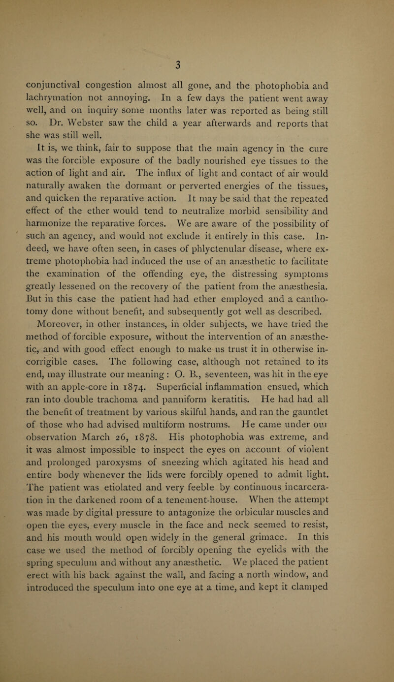 conjunctival congestion almost all gone, and the photophobia and lachrymation not annoying. In a few days the patient went away well, and on inquiry some months later was reported as being still so. Dr. Webster saw the child a year afterwards and reports that she was still well. It is, we think, fair to suppose that the main agency in the cure was the forcible exposure of the badly nourished eye tissues to the action of light and air. The influx of light and contact of air would naturally awaken the dormant or perverted energies of the tissues, and quicken the reparative action. It may be said that the repeated effect of the ether would tend to neutralize morbid sensibility and harmonize the reparative forces. We are aware of the possibility of such an agency, and would not exclude it entirely in this case. In¬ deed, we have often seen, in cases of phlyctenular disease, where ex¬ treme photophobia had induced the use of an anaesthetic to facilitate the examination of the offending eye, the distressing symptoms greatly lessened on the recovery of the patient from the anaesthesia. But in this case the patient had had ether employed and a cantho- tomy done without benefit, and subsequently got well as described. Moreover, in other instances, in older subjects, we have tried the method of forcible exposure, without the intervention of an anaesthe¬ tic, and with good effect enough to make us trust it in otherwise in¬ corrigible cases. The following case, although not retained to its end, may illustrate our meaning : O. B., seventeen, was hit in the eye with an apple-core in 1874. Superficial inflammation ensued, which ran into double trachoma and panniform keratitis. He had had all the benefit of treatment by various skilful hands, and ran the gauntlet of those who had advised multiform nostrums. He came under out observation March 26, 1878. His photophobia was extreme, and it was almost impossible to inspect the eyes on account of violent and prolonged paroxysms of sneezing which agitated his head and entire body whenever the lids were forcibly opened to admit light. The patient was etiolated and very feeble by continuous incarcera¬ tion in the darkened room of a tenement-house. When the attempt was made by digital pressure to antagonize the orbicular muscles and open the eyes, every muscle in the face and neck seemed to resist, and his mouth would open widely in the general grimace. In this case we used the method of forcibly opening the eyelids with the spring speculum and without any anaesthetic. We placed the patient erect with his back against the wall, and facing a north window, and introduced the speculum into one eye at a time, and kept it clamped