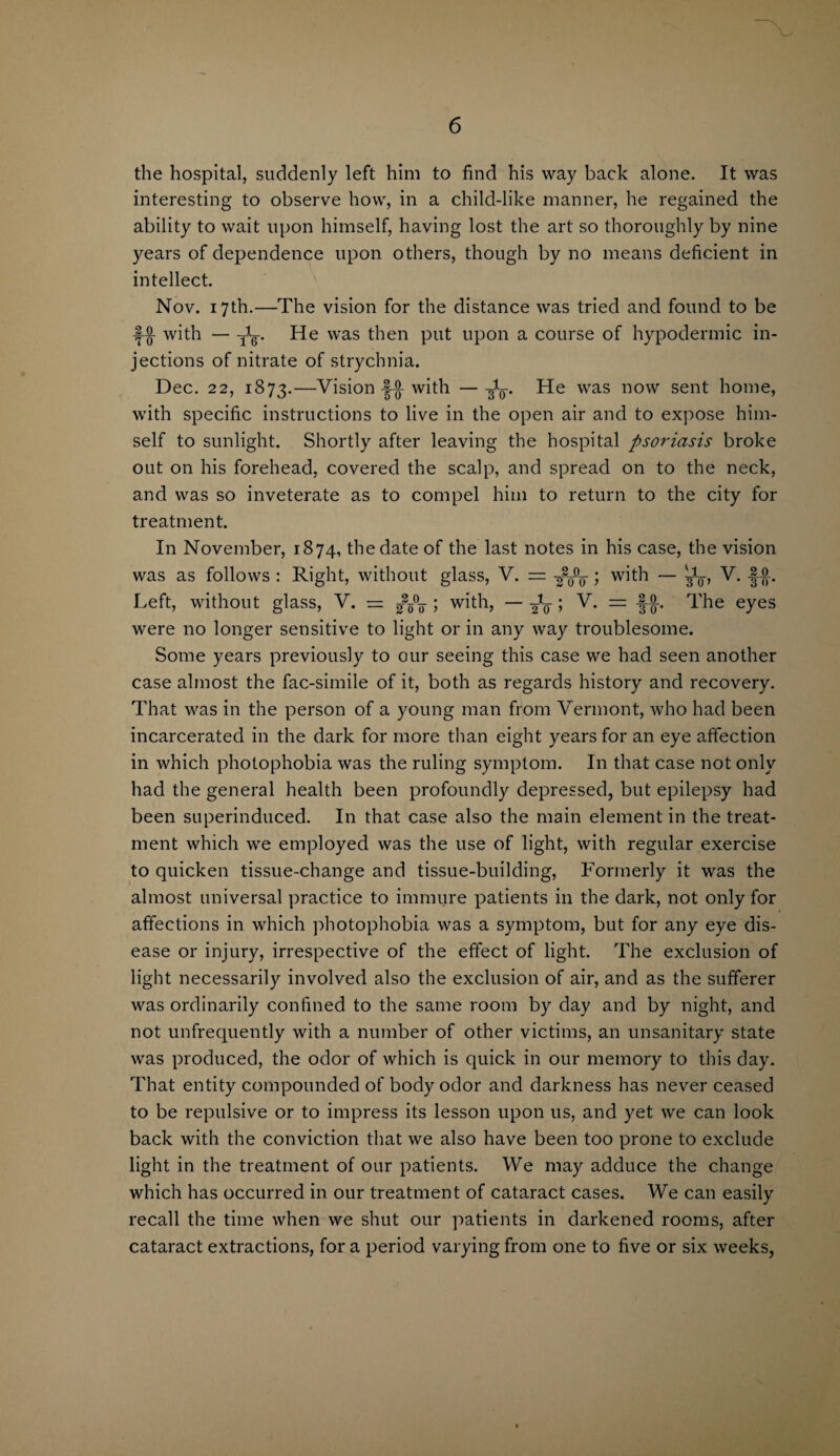 the hospital, suddenly left him to find his way back alone. It was interesting to observe how, in a child-like manner, he regained the ability to wait upon himself, having lost the art so thoroughly by nine years of dependence upon others, though by no means deficient in intellect. Nov. 17th.—The vision for the distance was tried and found to be with — He was then put upon a course of hypodermic in¬ jections of nitrate of strychnia. Dec. 22, 1873.—Vision with —-fo. He was now sent home, with specific instructions to live in the open air and to expose him¬ self to sunlight. Shortly after leaving the hospital psoriasis broke out on his forehead, covered the scalp, and spread on to the neck, and was so inveterate as to compel him to return to the city for treatment. In November, 1874, the date of the last notes in his case, the vision was as follows : Right, without glass, V. = ; with — bi_ V. 2.0. Left, without glass, V. = ; with, — ; V* = The eyes were no longer sensitive to light or in any way troublesome. Some years previously to our seeing this case we had seen another case almost the fac-simile of it, both as regards history and recovery. That was in the person of a young man from Vermont, who had been incarcerated in the dark for more than eight years for an eye affection in which photophobia was the ruling symptom. In that case not only had the general health been profoundly depressed, but epilepsy had been superinduced. In that case also the main element in the treat¬ ment which we employed was the use of light, with regular exercise to quicken tissue-change and tissue-building, Formerly it was the almost universal practice to immure patients in the dark, not only for affections in which photophobia was a symptom, but for any eye dis¬ ease or injury, irrespective of the effect of light. The exclusion of light necessarily involved also the exclusion of air, and as the sufferer was ordinarily confined to the same room by day and by night, and not unfrequently with a number of other victims, an unsanitary state was produced, the odor of which is quick in our memory to this day. That entity compounded of body odor and darkness has never ceased to be repulsive or to impress its lesson upon us, and yet we can look back with the conviction that we also have been too prone to exclude light in the treatment of our patients. We may adduce the change which has occurred in our treatment of cataract cases. We can easily recall the time when we shut our patients in darkened rooms, after cataract extractions, for a period varying from one to five or six weeks,