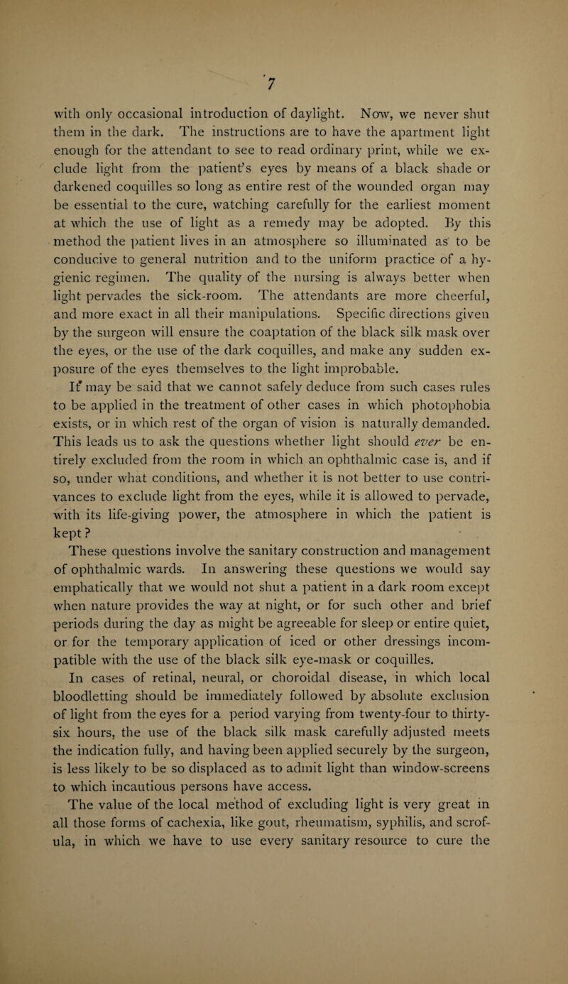 with only occasional introduction of daylight. Now, we never shut them in the dark. The instructions are to have the apartment light enough for the attendant to see to read ordinary print, while we ex¬ clude light from the patient’s eyes by means of a black shade or darkened coquilles so long as entire rest of the wounded organ may be essential to the cure, watching carefully for the earliest moment at which the use of light as a remedy may be adopted. By this method the patient lives in an atmosphere so illuminated as' to be conducive to general nutrition and to the uniform practice of a hy¬ gienic regimen. The quality of the nursing is always better when light pervades the sick-room. The attendants are more cheerful, and more exact in all their manipulations. Specific directions given by the surgeon will ensure the coaptation of the black silk mask over the eyes, or the use of the dark coquilles, and make any sudden ex¬ posure of the eyes themselves to the light improbable. It* may be said that we cannot safely deduce from such cases rules to be applied in the treatment of other cases in which photophobia exists, or in which rest of the organ of vision is naturally demanded. This leads us to ask the questions whether light should ever be en¬ tirely excluded from the room in which an ophthalmic case is, and if so, under what conditions, and whether it is not better to use contri¬ vances to exclude light from the eyes, while it is allowed to pervade, with its life-giving power, the atmosphere in which the patient is kept ? These questions involve the sanitary construction and management of ophthalmic wards. In answering these questions we would say emphatically that we would not shut a patient in a dark room except when nature provides the way at night, or for such other and brief periods during the day as might be agreeable for sleep or entire quiet, or for the temporary application of iced or other dressings incom¬ patible with the use of the black silk eye-mask or coquilles. In cases of retinal, neural, or choroidal disease, in which local bloodletting should be immediately followed by absolute exclusion of light from the eyes for a period varying from twenty-four to thirty- six hours, the use of the black silk mask carefully adjusted meets the indication fully, and having been applied securely by the surgeon, is less likely to be so displaced as to admit light than window-screens to w’hich incautious persons have access. The value of the local method of excluding light is very great in all those forms of cachexia, like gout, rheumatism, syphilis, and scrof¬ ula, in which we have to use every sanitary resource to cure the