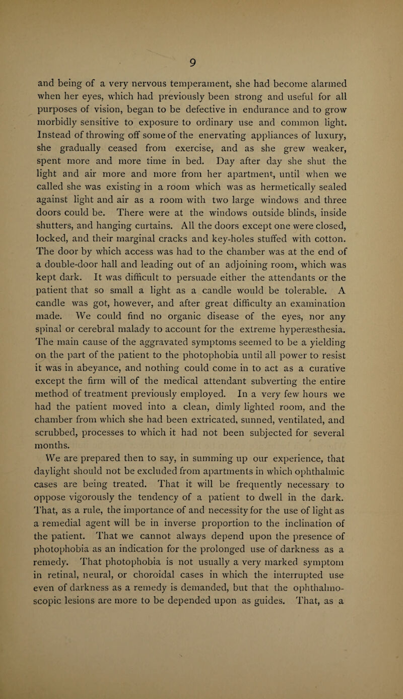and being of a very nervous temperament, she had become alarmed when her eyes, which had previously been strong and useful for all purposes of vision, began to be defective in endurance and to grow morbidly sensitive to exposure to ordinary use and common light. Instead of throwing off some of the enervating appliances of luxury, she gradually ceased from exercise, and as she grew weaker, spent more and more time in bed. Day after day she shut the light and air more and more from her apartment, until when we called she was existing in a room which was as hermetically sealed against light and air as a room with two large windows and three doors could be. There were at the windows outside blinds, inside shutters, and hanging curtains. All the doors except one were closed, locked, and their marginal cracks and key-holes stuffed with cotton. The door by which access was had to the chamber was at the end of a double-door hall and leading out of an adjoining room, which was kept dark. It was difficult to persuade either the attendants or the patient that so small a light as a candle would be tolerable. A candle was got, however, and after great difficulty an examination made. We could find no organic disease of the eyes, nor any spinal or cerebral malady to account for the extreme hyperaesthesia. The main cause of the aggravated symptoms seemed to be a yielding on the part of the patient to the photophobia until all power to resist it was in abeyance, and nothing could come in to act as a curative except the firm will of the medical attendant subverting the entire method of treatment previously employed. In a very few hours we had the patient moved into a clean, dimly lighted room, and the chamber from which she had been extricated, sunned, ventilated, and scrubbed, processes to which it had not been subjected for several months. We are prepared then to say, in summing up our experience, that daylight should not be excluded from apartments in which ophthalmic cases are being treated. That it will be frequently necessary to oppose vigorously the tendency of a patient to dwell in the dark. That, as a rule, the importance of and necessity for the use of light as a remedial agent will be in inverse proportion to the inclination of the patient. That we cannot always depend upon the presence of photophobia as an indication for the prolonged use of darkness as a remedy. That photophobia is not usually a very marked symptom in retinal, neural, or choroidal cases in which the interrupted use even of darkness as a remedy is demanded, but that the ophthalmo¬ scopic lesions are more to be depended upon as guides. That, as a
